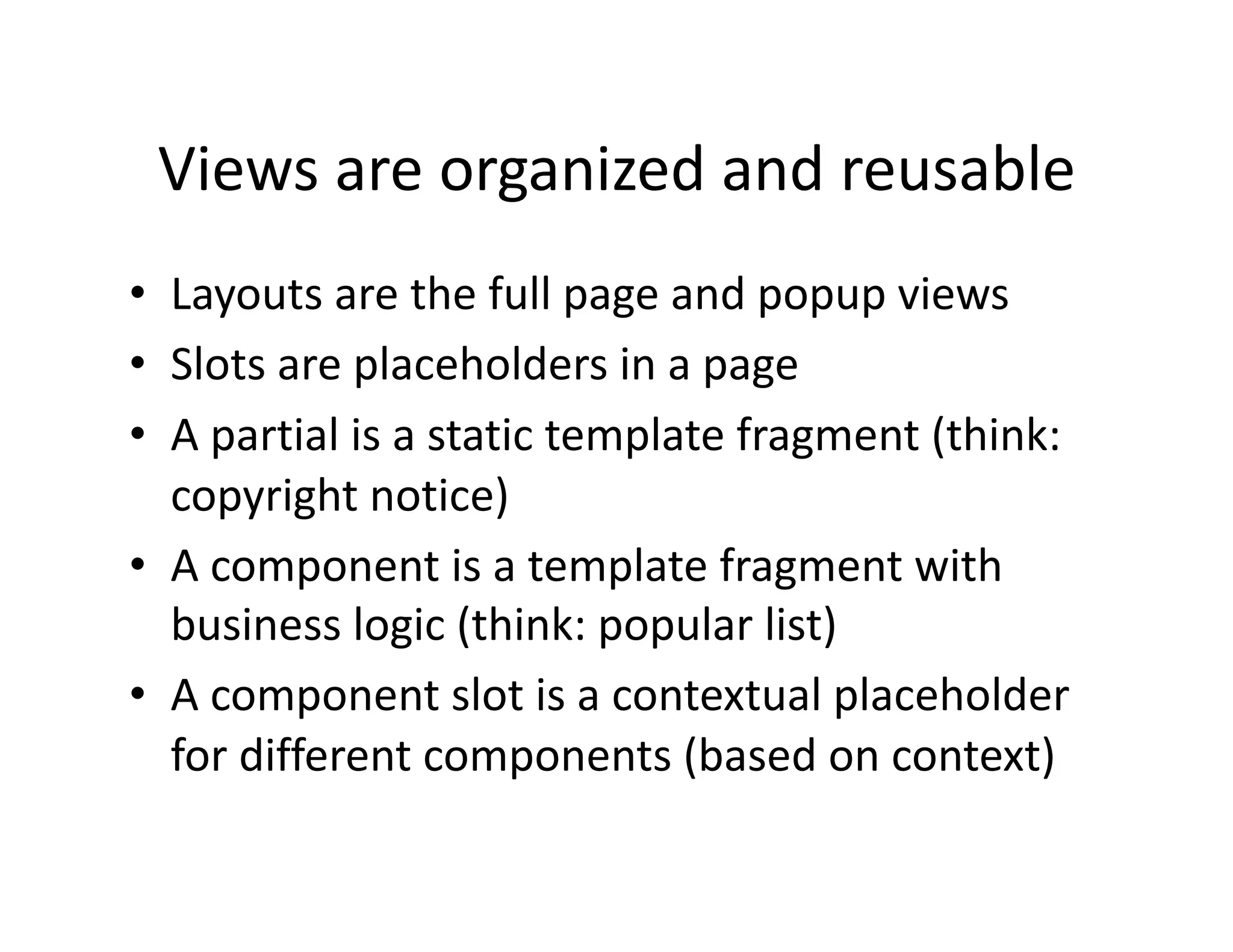 Views are organized and reusable  •  Layouts are the full page and popup views  •  Slots are placeholders in a page  •  A partial is a static template fragment (think:  copyright notice)  •  A component is a template fragment with  business logic (think: popular list)  •  A component slot is a contextual placeholder  for different components (based on context)  