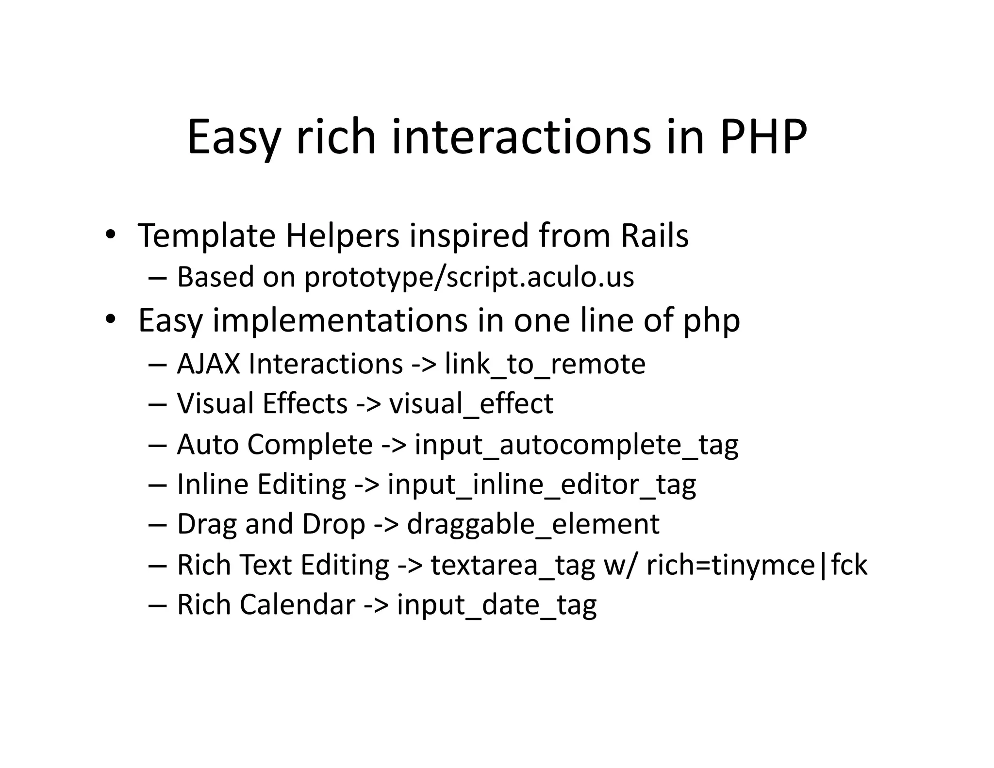 Easy rich interactions in PHP  •  Template Helpers inspired from Rails  – Based on prototype/script.aculo.us  •  Easy implementations in one line of php  – AJAX Interactions ‐> link_to_remote  – Visual Effects ‐> visual_effect  – Auto Complete ‐> input_autocomplete_tag  – Inline Editing ‐> input_inline_editor_tag  – Drag and Drop ‐> draggable_element  – Rich Text Editing ‐> textarea_tag w/ rich=tinymce|fck  – Rich Calendar ‐> input_date_tag  