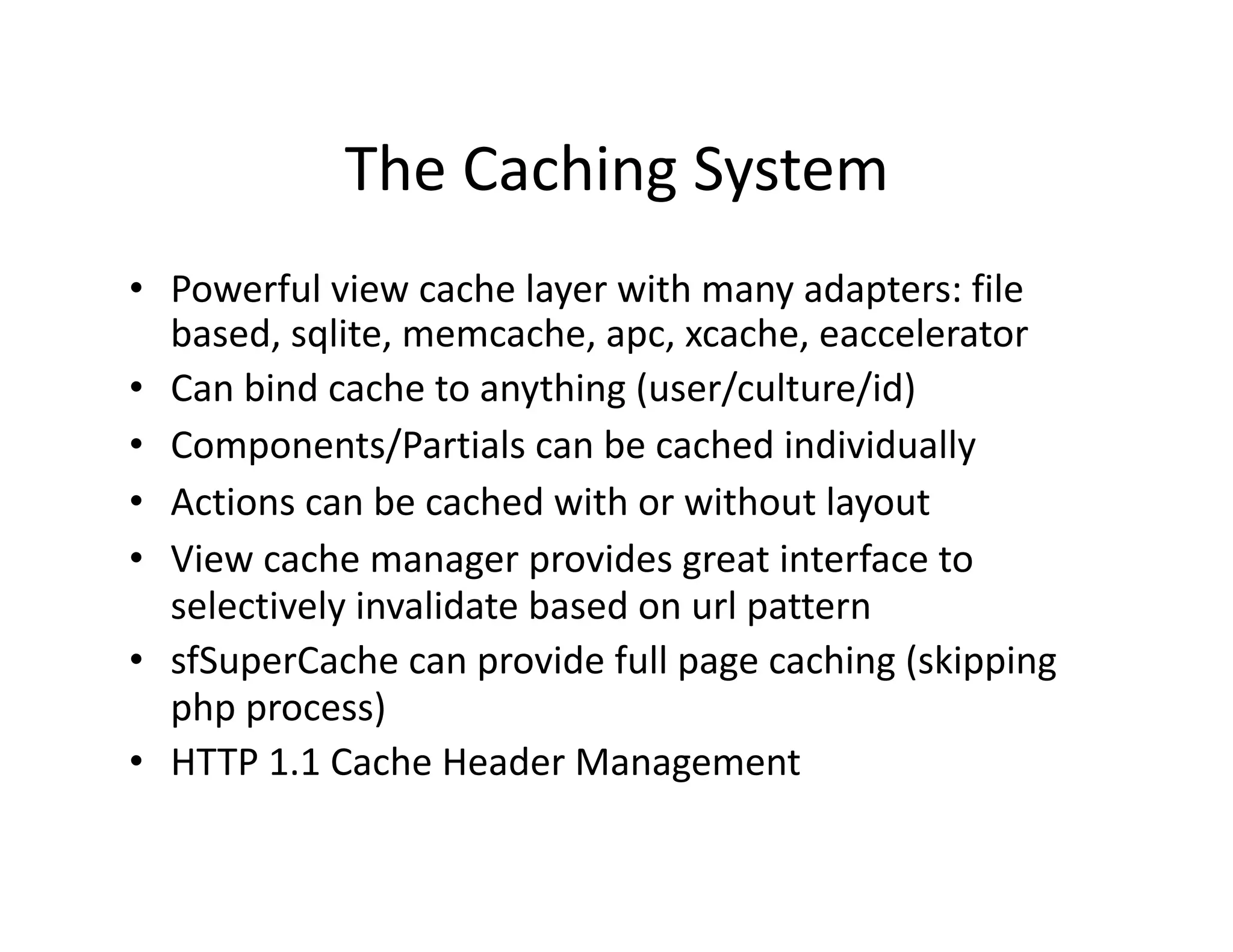 The Caching System  •  Powerful view cache layer with many adapters: file  based, sqlite, memcache, apc, xcache, eaccelerator  •  Can bind cache to anything (user/culture/id)  •  Components/Partials can be cached individually  •  Actions can be cached with or without layout  •  View cache manager provides great interface to  selectively invalidate based on url pattern  •  sfSuperCache can provide full page caching (skipping  php process)  •  HTTP 1.1 Cache Header Management  
