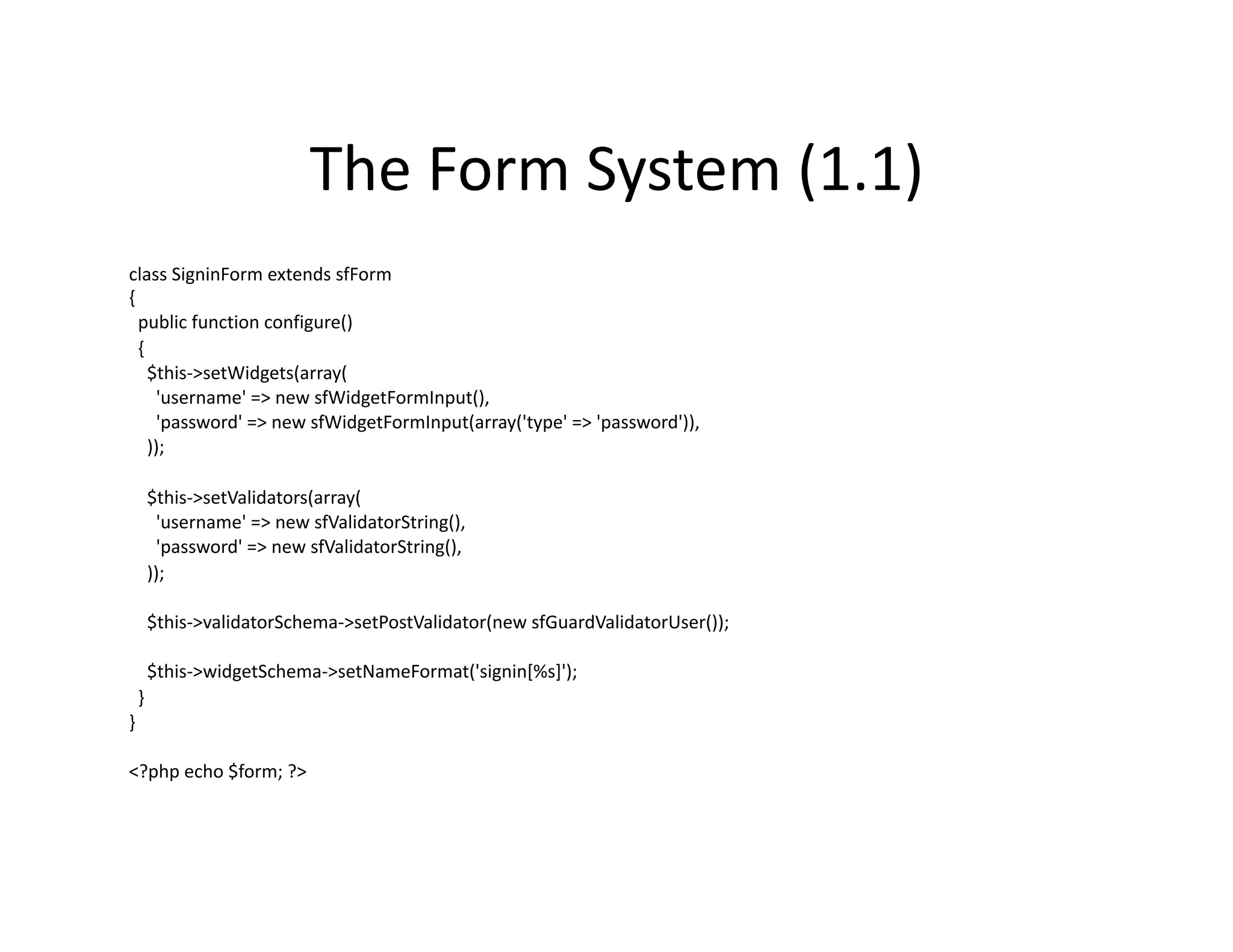 The Form System (1.1)  class SigninForm extends sfForm  {    public function configure()    {      $this‐>setWidgets(array(        'username' => new sfWidgetFormInput(),        'password' => new sfWidgetFormInput(array('type' => 'password')),      ));      $this‐>setValidators(array(        'username' => new sfValidatorString(),        'password' => new sfValidatorString(),      ));      $this‐>validatorSchema‐>setPostValidator(new sfGuardValidatorUser());      $this‐>widgetSchema‐>setNameFormat('signin[%s]');    }  }  <?php echo $form; ?>  