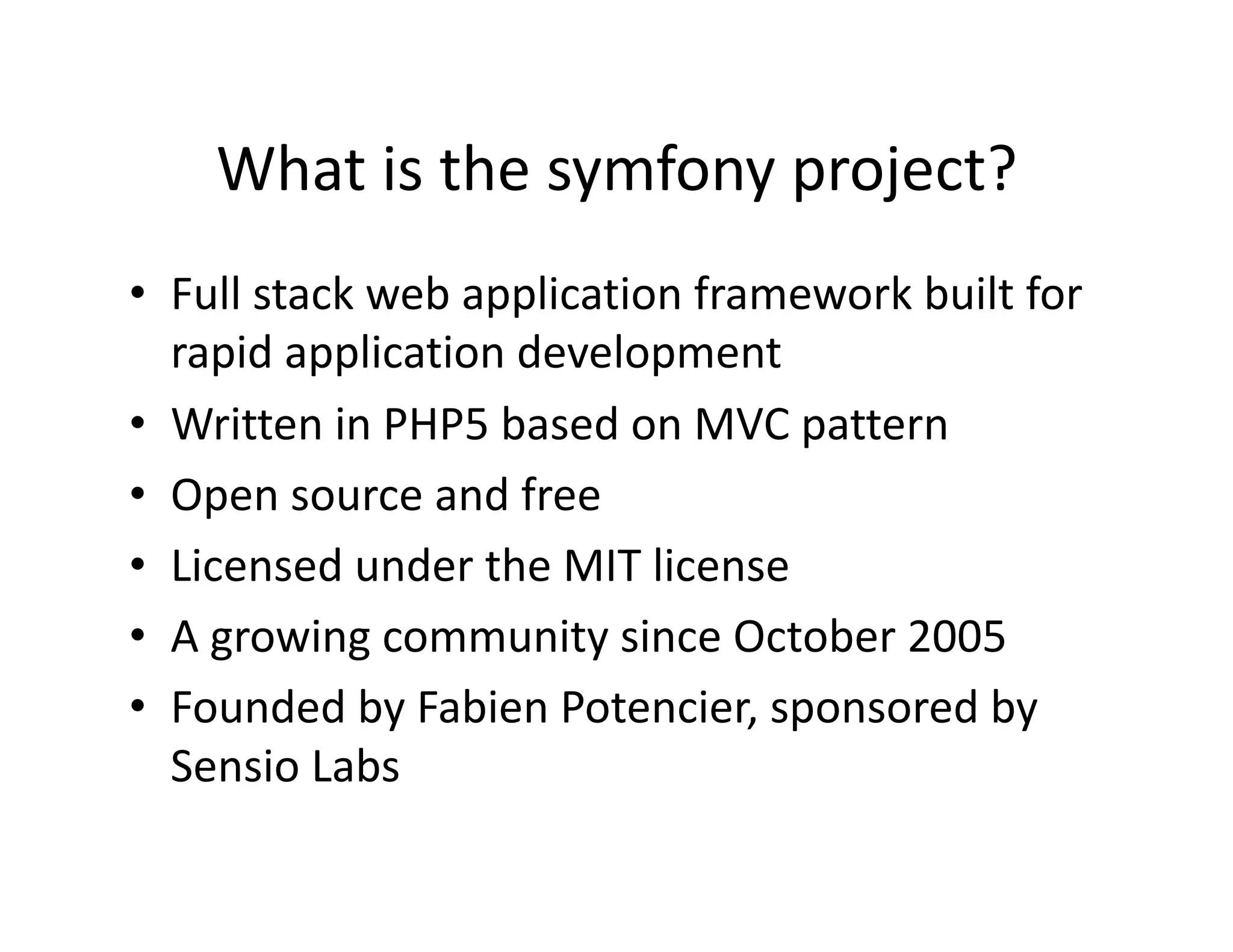 What is the symfony project?  •  Full stack web application framework built for  rapid application development  •  Written in PHP5 based on MVC pattern  •  Open source and free  •  Licensed under the MIT license  •  A growing community since October 2005  •  Founded by Fabien Potencier, sponsored by  Sensio Labs  
