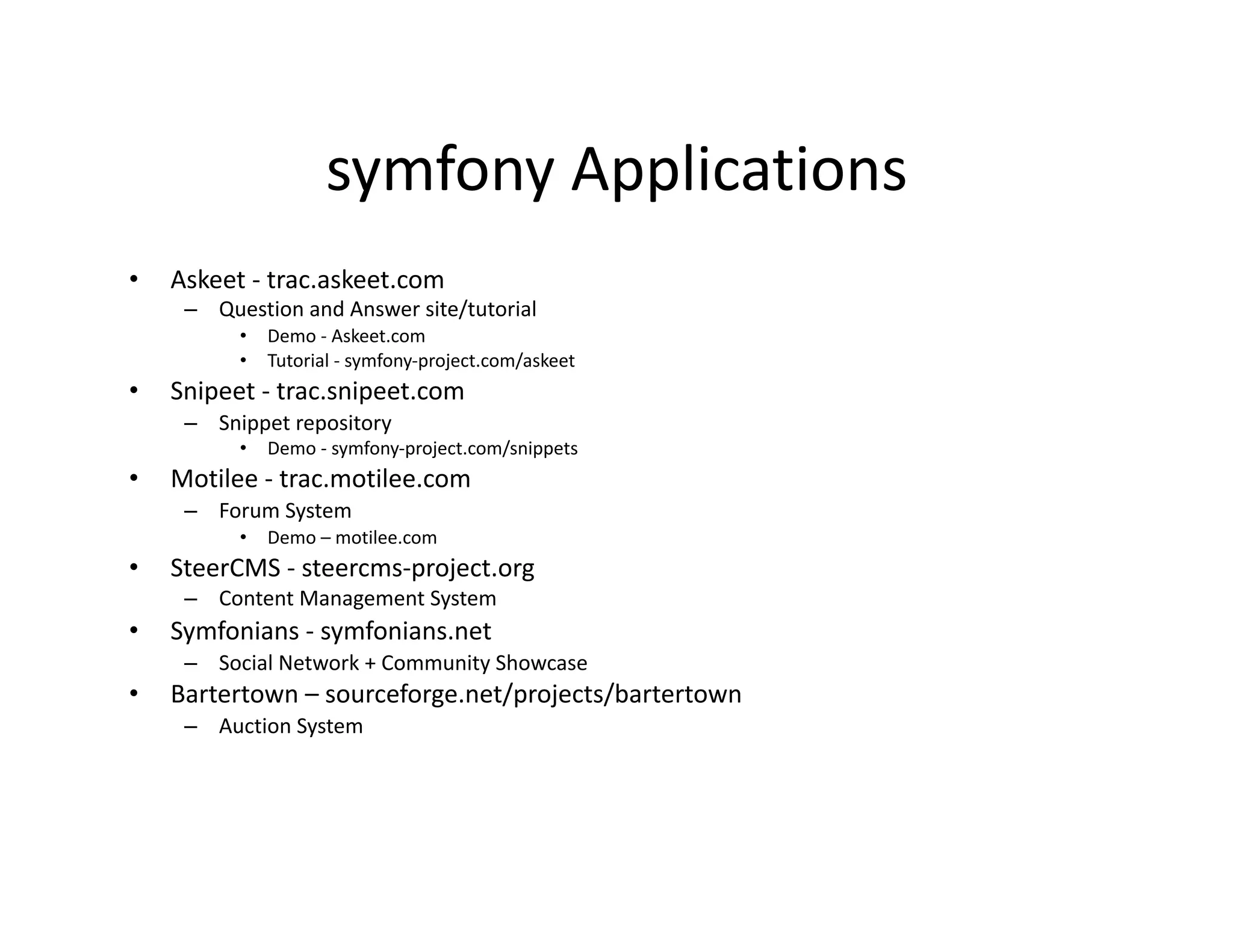symfony Applications  •  Askeet ‐ trac.askeet.com  –  Question and Answer site/tutorial  •  Demo ‐ Askeet.com  •  Tutorial ‐ symfony‐project.com/askeet  •  Snipeet ‐ trac.snipeet.com  –  Snippet repository  •  Demo ‐ symfony‐project.com/snippets  •  Motilee ‐ trac.motilee.com  –  Forum System  •  Demo – motilee.com  •  SteerCMS ‐ steercms‐project.org  –  Content Management System  •  Symfonians ‐ symfonians.net  –  Social Network + Community Showcase  •  Bartertown – sourceforge.net/projects/bartertown  –  Auction System  