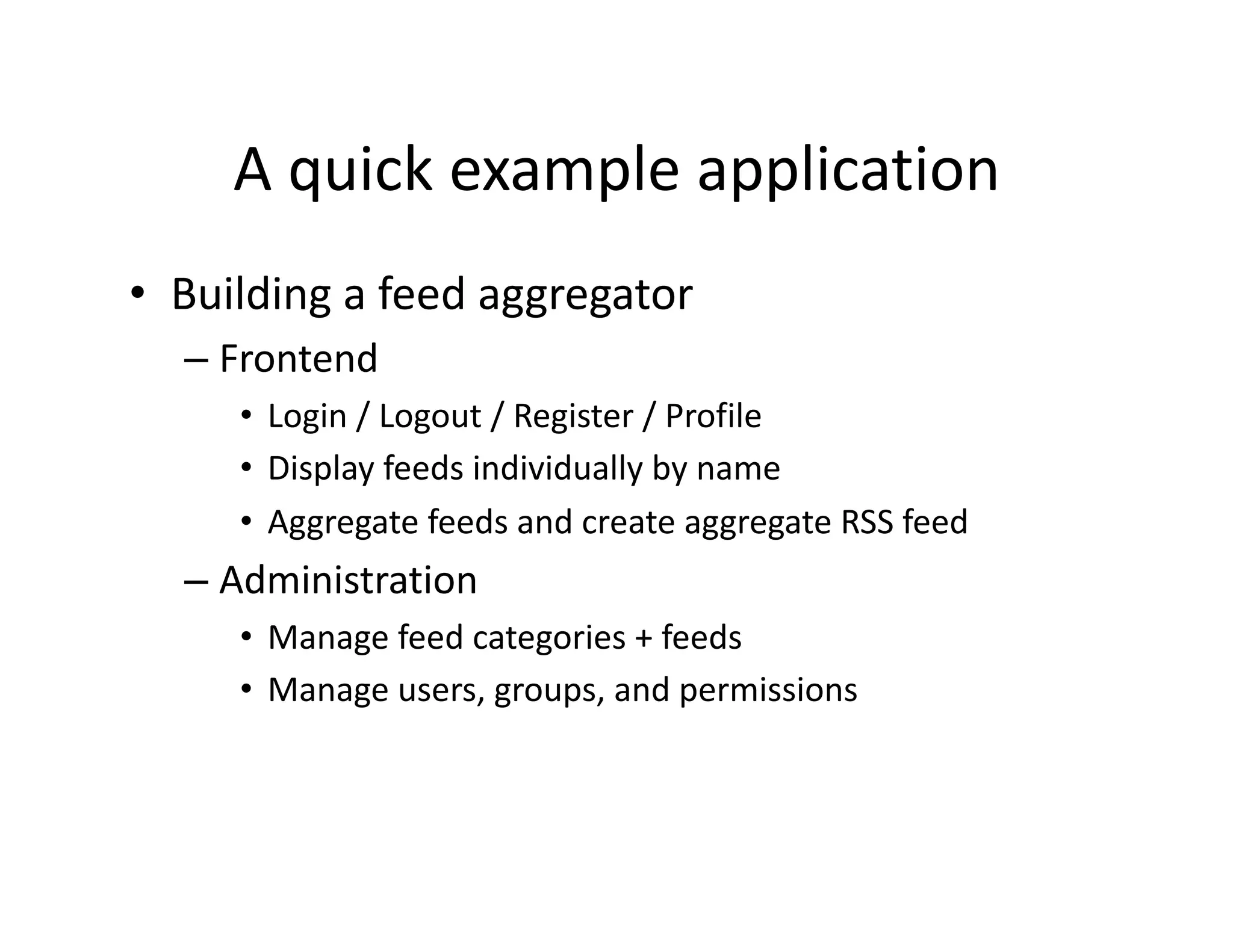 A quick example application  •  Building a feed aggregator  – Frontend  •  Login / Logout / Register / Profile  •  Display feeds individually by name  •  Aggregate feeds and create aggregate RSS feed  – Administration  •  Manage feed categories + feeds  •  Manage users, groups, and permissions  