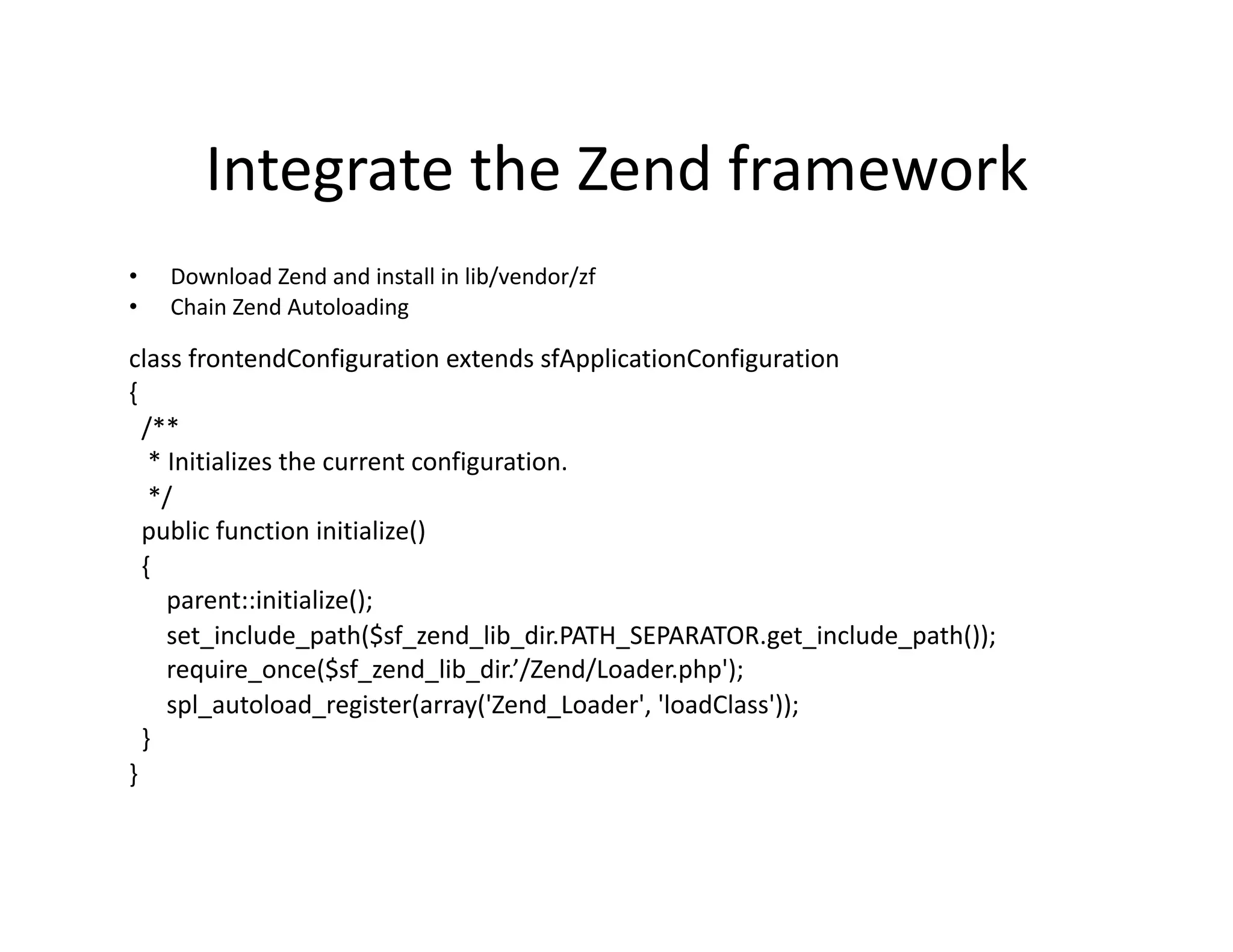 Integrate the Zend framework  •  Download Zend and install in lib/vendor/zf  •  Chain Zend Autoloading  class frontendConfiguration extends sfApplicationConfiguration  {    /**     * Initializes the current configuration.     */    public function initialize()    {        parent::initialize();        set_include_path($sf_zend_lib_dir.PATH_SEPARATOR.get_include_path());        require_once($sf_zend_lib_dir.’/Zend/Loader.php');        spl_autoload_register(array('Zend_Loader', 'loadClass'));    }  }  