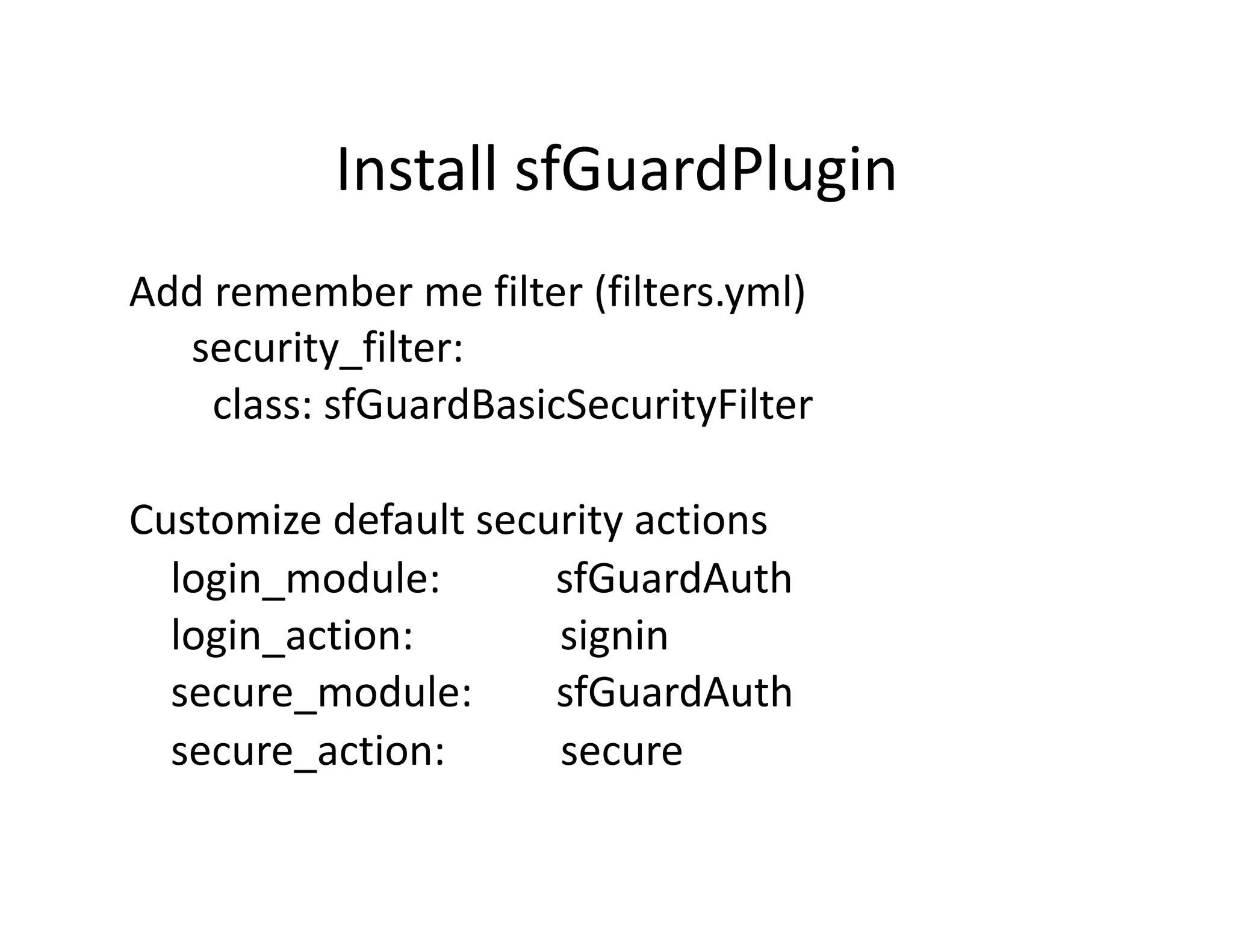 Install sfGuardPlugin  Add remember me filter (filters.yml)         security_filter:           class: sfGuardBasicSecurityFilter  Customize default security actions      login_module:           sfGuardAuth      login_action:              signin      secure_module:        sfGuardAuth      secure_action:           secure  