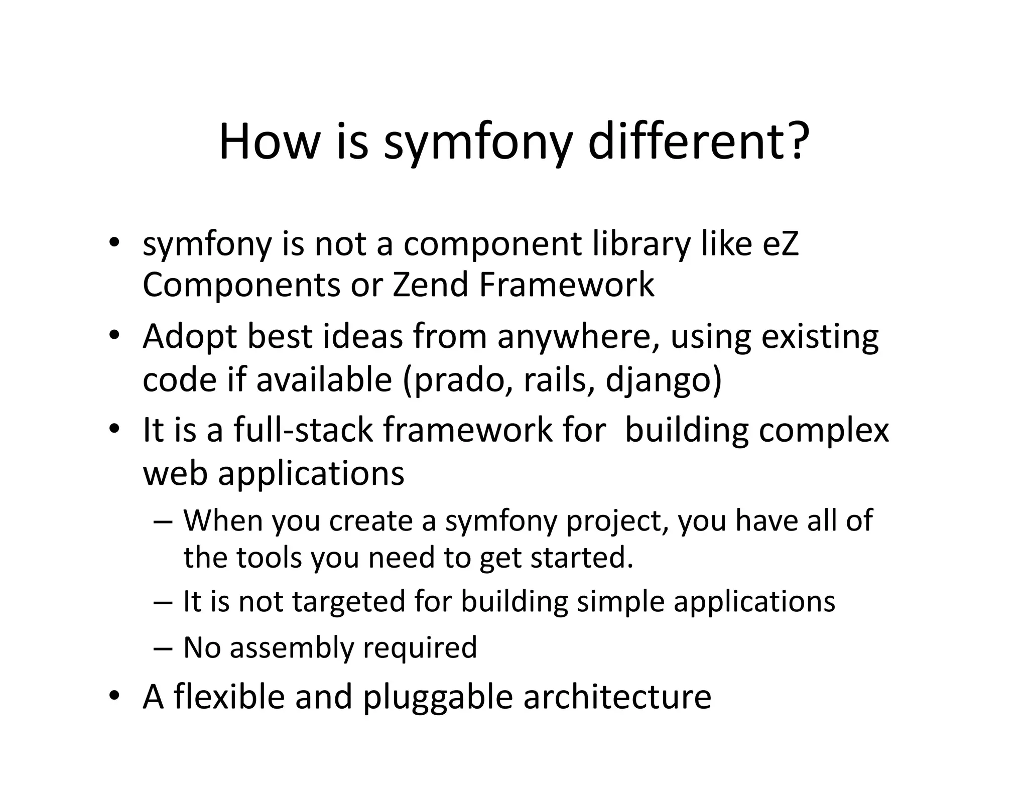 How is symfony different?  •  symfony is not a component library like eZ  Components or Zend Framework  •  Adopt best ideas from anywhere, using existing  code if available (prado, rails, django)  •  It is a full‐stack framework for  building complex  web applications  – When you create a symfony project, you have all of  the tools you need to get started.  – It is not targeted for building simple applications  – No assembly required  •  A flexible and pluggable architecture  
