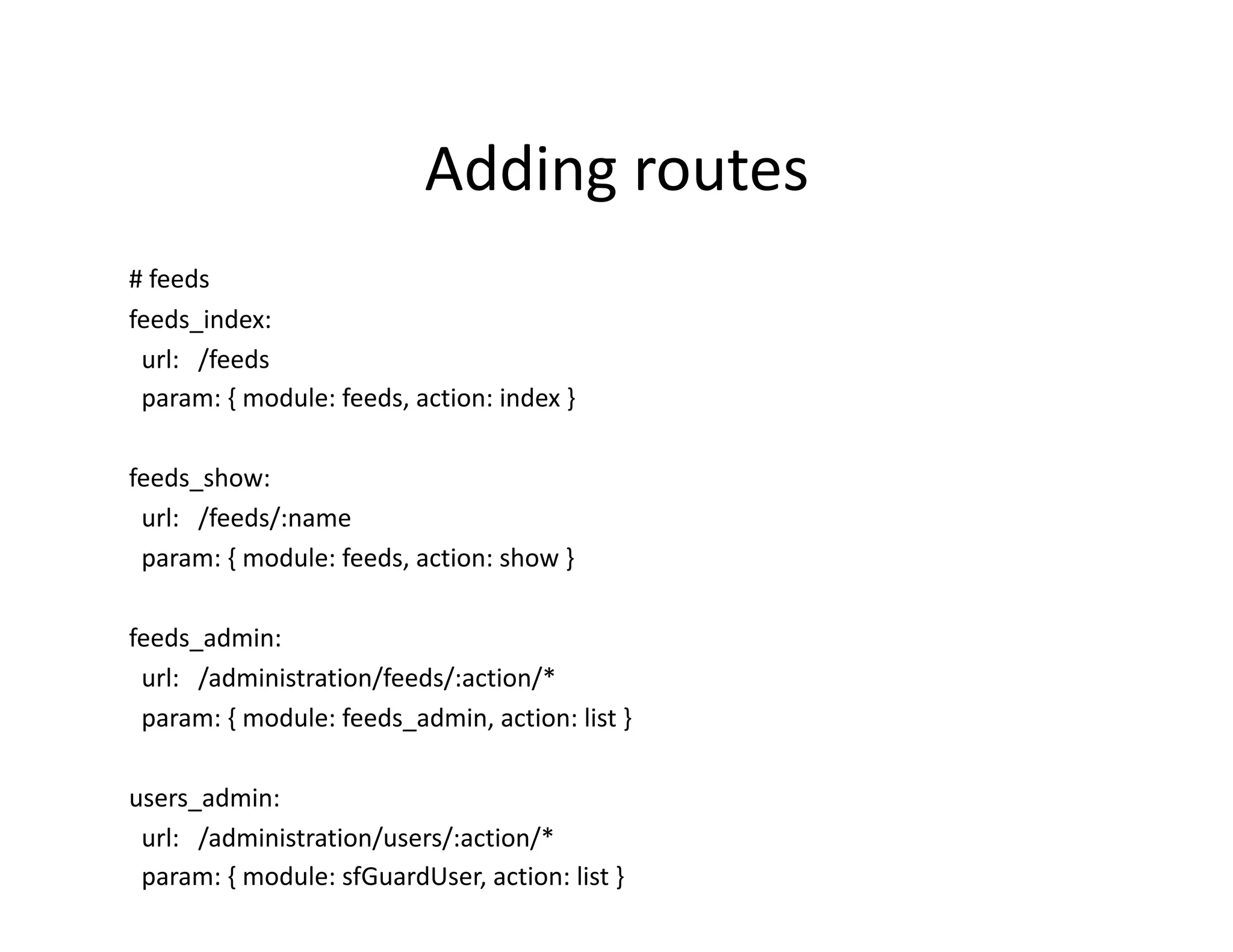 Adding routes  # feeds  feeds_index:    url:   /feeds    param: { module: feeds, action: index }  feeds_show:    url:   /feeds/:name    param: { module: feeds, action: show }  feeds_admin:    url:   /administration/feeds/:action/*    param: { module: feeds_admin, action: list }  users_admin:    url:   /administration/users/:action/*    param: { module: sfGuardUser, action: list }  