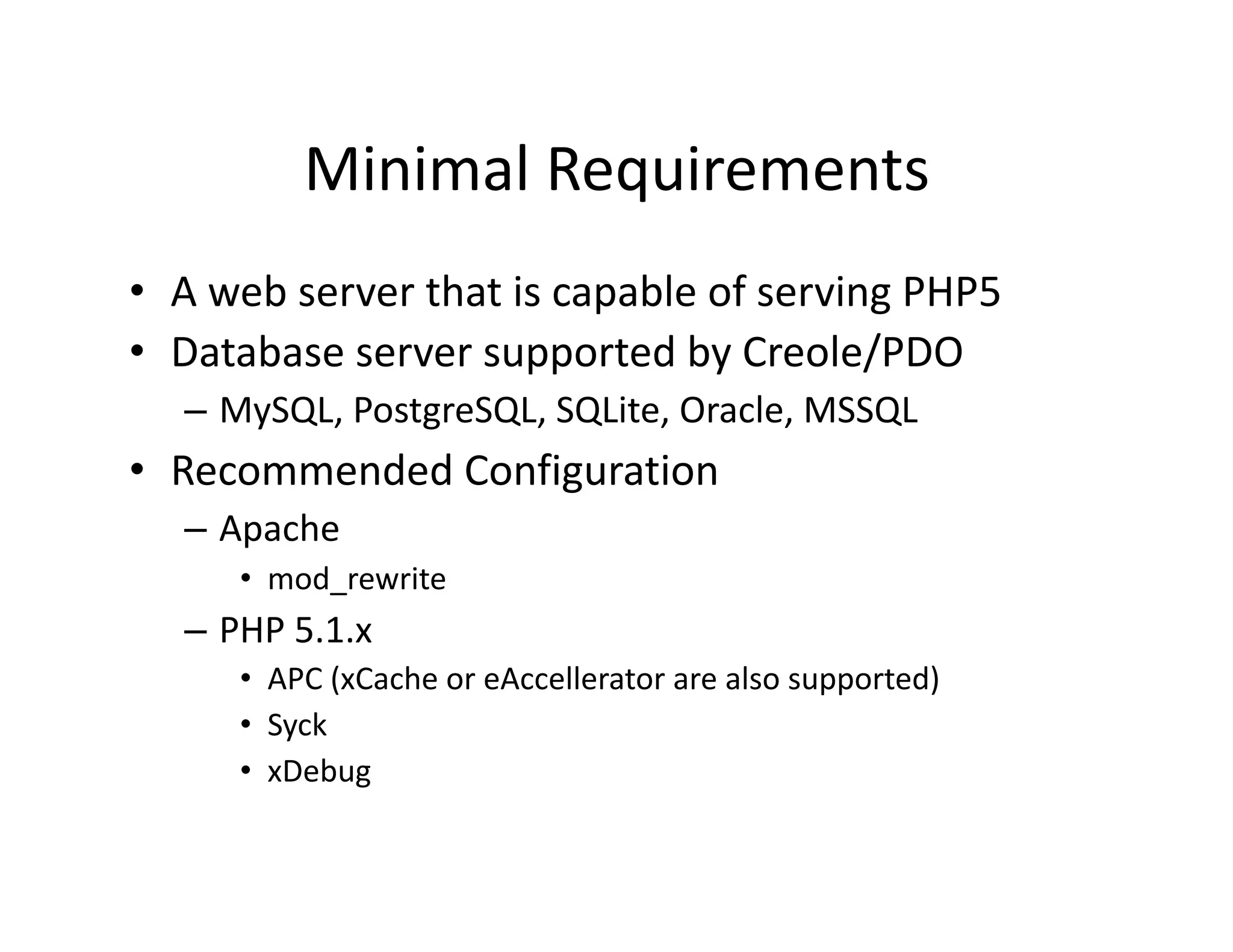 Minimal Requirements  •  A web server that is capable of serving PHP5  •  Database server supported by Creole/PDO  – MySQL, PostgreSQL, SQLite, Oracle, MSSQL  •  Recommended Configuration  – Apache  •  mod_rewrite  – PHP 5.1.x  •  APC (xCache or eAccellerator are also supported)  •  Syck  •  xDebug  