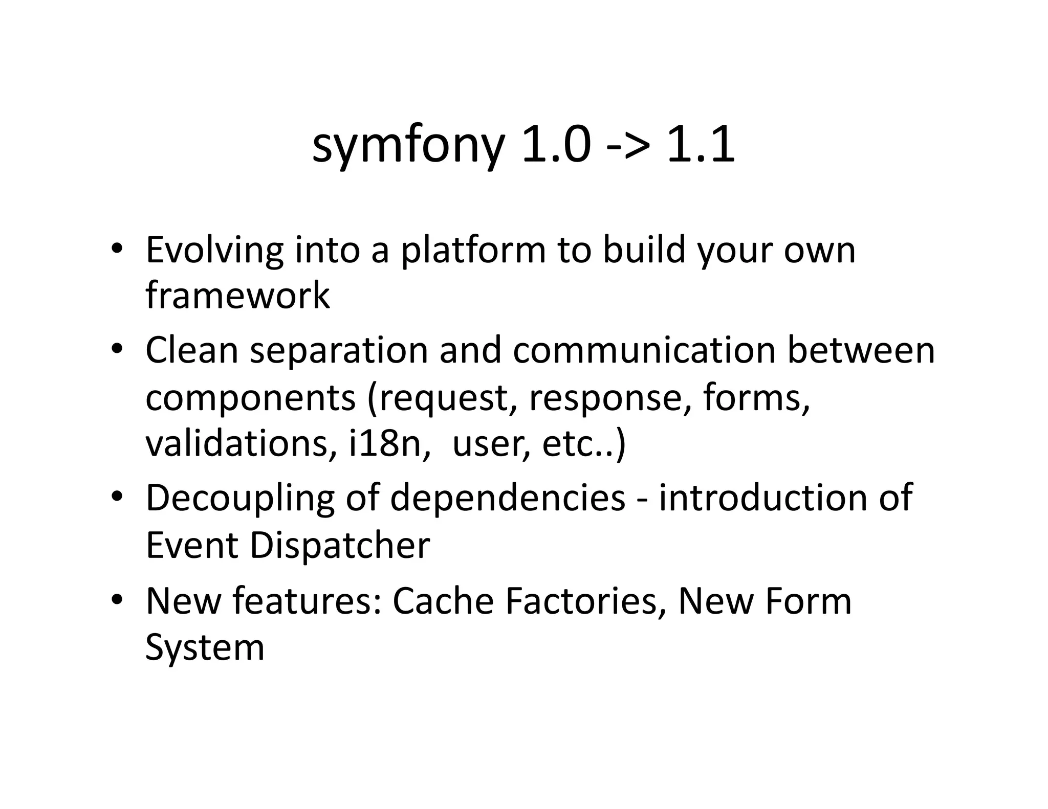 symfony 1.0 ‐> 1.1  •  Evolving into a platform to build your own  framework  •  Clean separation and communication between  components (request, response, forms,  validations, i18n,  user, etc..)  •  Decoupling of dependencies ‐ introduction of  Event Dispatcher  •  New features: Cache Factories, New Form  System  