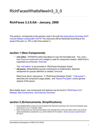 RichFacesWhatIsNewIn3_3_0

RichFaces 3.3.0.GA - January, 2009



The sections corresponds to the sections used in the poll http://www.jboss.com/index.html?
module=bb&op=viewtopic&t=134778. The resources will be distributed according to the
result of the poll. I.e. 75% is fall of the section 3.




section 1 (New Components)
     •   rich:editor - WYSIWYG editor that allows to input the formatted text. Tiny_mce (
         http://tinymce.moxiecode.com/) widget is used for component creation. SeamText is
         supported out of the box. Overview

         The <rich:editor> is documented in "RichFaces Developer Guide".
     •   a4j:queue. Global/default queues mechanisms is implemented. Separate
         component for queues definition is created. Overview

         Read more about <a4j:queue> in "RichFaces Developer Guide": "<a4j:queue>" -
         describes the component usage details , and "Queue Principles" covers general
         aspects of the queue.



More details about new components and features can be found in "RichFaces 3.3.0
Release: New Components and Features Overview".



section 2 (Enhancements, Simplifications)
     • ExtendedDataTable component was reviewed and improved according to the community feedback (was
       introduced in 3.2.2 in "preview" state).
     • Menu Components are improved according to the requests from community. Menu Items now could be
       used as standalone components. E.g. direct children for the toolbar. (https://jira.jboss.org/jira/browse/
       RF-2937)




Generated by Clearspace on 2009-12-01-05:00
                                                                                                                   1
 