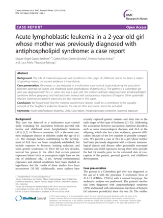 CASE REPORT Open Access
Acute lymphoblastic leukemia in a 2-year-old girl
whose mother was previously diagnosed with
antiphospholipid syndrome: a case report
Miguel Ángel Castro-Jiménez1,2*
, Carlos Efraín Cortés-Sánchez3
, Ernesto Rueda-Arenas4
and Lucy Adela Tibaduiza-Buitrago1
Abstract
Background: The role of maternal exposures and conditions in the origin of childhood cancer has been a subject
of growing interest, but current evidence is inconclusive.
Case presentation: We present a case detected in a multicenter case–control study evaluating the association
between parental risk factors and childhood acute lymphoblastic leukemia (ALL). The patient is a Colombian girl
who was diagnosed with ALL-L1 when she was 2 years old. Her mother had been diagnosed with antiphospholipid
syndrome before pregnancy and had also been treated with subcutaneous injections of heparin. Other potentially
relevant maternal and patient exposures are also reported in this paper.
Conclusion: We hypothesize that the maternal autoimmune disease could be a contributor in the causality
network of the daughter’s leukemia. However, the role of other exposures cannot be excluded.
Keywords: Acute lymphoblastic leukemia, Child, Case report, Antiphospholipid syndrome, Maternal exposure
Background
This case was detected in a multicenter case–control
study evaluating the association between parental risk
factors and childhood acute lymphoblastic leukemia
(ALL) [1,2]. In Western countries, ALL is the most com-
mon malignant disease in children under the age of 15
[3]. The etiologic factors contributing to the develop-
ment of ALL have not been completely established, but
include exposure to benzene, ionizing radiation, and
some genetic syndromes [4]. Over the last few decades,
interest has grown in the effect that certain parental
exposures before birth or conception might have on the
risk of childhood ALL [5-10]. Several environmental
exposures and clinical conditions have been studied as
hypotheses, but the results of these studies have been
inconsistent [11-20]. Additionally, some authors have
recently explored genetic variants and their role in the
early stages of this type of leukemia [21-23]. Addressing
the association between uncommon maternal disorders,
such as some immunological diseases, and ALL in the
offspring, which also has a low incidence, presents diffi-
culties because of the low number of possible compari-
sons. We present a case of ALL in a girl whose mother
had been previously diagnosed with a chronic immuno-
logical disease and discuss other potentially associated
maternal and child exposures during three time periods:
the last 24 months prior to the estimated date of con-
ception of the patient, prenatal growth, and childhood
development.
Case presentation
The patient is a Colombian girl who was diagnosed at
the age of 2 with the precursor B (common) form of
ALL-L1 (CD10+, CD13+) with a normal karyotype. No
molecular analysis was performed. The patient’s mother
had been diagnosed with antiphospholipid syndrome
(APS) and treated with subcutaneous injections of heparin
(of unknown periodicity) since she was 26. The mother
* Correspondence: mcastro2505@yahoo.es
1
Grupo Colombiano de Estudios Alfa en Epidemiología, Salud Poblacional,
Estadística Aplicada y Ciencias Aliadas. Magna Science Corporation, Bogotá,
D.C., Colombia
2
Grupo de Investigación Epidemiológica del Cáncer, Instituto Nacional de
Cancerología, Avenida Calle 1 No. 9-85, Bogotá, D.C., Colombia
Full list of author information is available at the end of the article
© 2015 Castro-Jiménez et al.; licensee BioMed Central. This is an Open Access article distributed under the terms of the
Creative Commons Attribution License (http://creativecommons.org/licenses/by/4.0), which permits unrestricted use,
distribution, and reproduction in any medium, provided the original work is properly credited. The Creative Commons Public
Domain Dedication waiver (http://creativecommons.org/publicdomain/zero/1.0/) applies to the data made available in this
article, unless otherwise stated.
Castro-Jiménez et al. BMC Research Notes (2015) 8:148
DOI 10.1186/s13104-015-1104-1
 