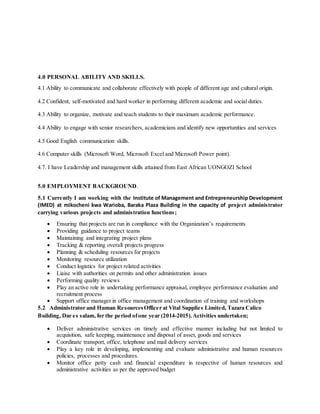 4.0 PERSONAL ABILITY AND SKILLS.
4.1 Ability to communicate and collaborate effectively with people of different age and cultural origin.
4.2 Confident, self-motivated and hard worker in performing different academic and social duties.
4.3 Ability to organize, motivate and teach students to their maximum academic performance.
4.4 Ability to engage with senior researchers, academicians and identify new opportunities and services
4.5 Good English communication skills.
4.6 Computer skills (Microsoft Word, Microsoft Excel and Microsoft Power point).
4.7. I have Leadership and management skills attained from East African UONGOZI School
5.0 EMPLOYMENT BACKGROUND.
5.1 Currently I am working with the Institute of Management and Entrepreneurship Development
(IMED) at mikocheni kwa Warioba, Baraka Plaza Building in the capacity of project administrator
carrying various projects and administration functions;
 Ensuring that projects are run in compliance with the Organization’s requirements
 Providing guidance to project teams
 Maintaining and integrating project plans
 Tracking & reporting overall projects progress
 Planning & scheduling resources for projects
 Monitoring resource utilization
 Conduct logistics for project related activities
 Liaise with authorities on permits and other administration issues
 Performing quality reviews
 Play an active role in undertaking performance appraisal, employee performance evaluation and
recruitment process
 Support office manager in office management and coordination of training and workshops
5.2 Administrator and Human ResourcesOfficer at Vital Supplies Limited, Tazara Calico
Building, Dar es salam, for the period ofone year (2014-2015).Activities undertaken;
 Deliver administrative services on timely and effective manner including but not limited to
acquisition, safe keeping, maintenance and disposal of asset, goods and services
 Coordinate transport, office, telephone and mail delivery services
 Play a key role in developing, implementing and evaluate administrative and human resources
policies, processes and procedures.
 Monitor office petty cash and financial expenditure in respective of human resources and
administrative activities as per the approved budget
 