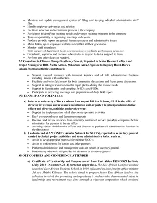 Maintain and update management system of filling and keeping individual administrative staff
files.
 Handle employee grievances and relation
 Facilitate selection and recruitment process in the company
 Participate in identifying training needs and oversee training programs in the company
 Takes responsibility in organizing meetings and events.
 Produce periodic reports on general human resources and administrative issues
 Make follow up on employee welfares and settled all their grievances
 Monitor staff attendance
 With support of department heads and supervisors coordinate performance appraisal
 Coordinate, supervise and oversee subordinates in respect to tasks assigned to them.
 Perform any other duties as required.
5.2 Consultant in Climate Change Resiliency Project, Reported to Senior Research officer and
Project Manager at BBC Media Action, Mikocheni Area, Opposite to Regency Hotel,Dar es
salaam. Normal activities undertaken;
 Support research manager with transport logistics and all field administrative functions
including liaison with authorities.
 Facilitate and write field report for both community discussions and focus group discussions
 Support in taking relevant and useful report photos during the transect walk
 Support in Identification and sampling for IDIs and FGDs.
 Participate in debriefing meetings and preparations of daily field report.
INTERNSHIP AND VOLUNTEER
a) Interns at university ofDar es salaam from august 2011 to February 2012 in the office of
director investment and resources mobilization unit, reported to principal administrative
officer and director, activities undertaken were;
 Support the implementation of all directorate operation activities
 Draft correspondences and departments reports
 Receive and review invoices from university contracted service providers companies before
submission for payment to bursar office
 Assisting senior administrative officer and director to perform all administrative functions in
the directorate
b) I volunteered at ANGONET ( Arusha Network for NGO’s), reported to secretary general,
carried technical project activities and some administrative tasks, such as;
 Assist to develop project proposal for member NGO’s
 Assist to write reports for donors and other partners
 Perform administrative and management tasks on behalf of secretary general
 Perform any other task assigned by the chairman or secretary general
SHORT COURSES AND CONFERENCE ATTENDED
a) Certificate of Leadership and Empowerment from East Africa UONGOZI Institute
(July, 2010 - November, 2011)earned an upper class. The East African Uongozi Institute
launched East African Uongozi School in 1999 officiated by then foreign affair minister
Jakaya Mrisho Kikwete. The school aimed to prepare future East African leaders, the
selection involved the promising undergraduate’s students who demonstrated talent in
leadership and recruitment was done through a vigorous competition which involved
 