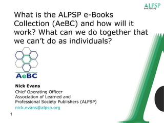 What is the ALPSP e-Books
    Collection (AeBC) and how will it
    work? What can we do together that
    we can’t do as individuals?




    Nick Evans
    Chief Operating Officer
    Association of Learned and
    Professional Society Publishers (ALPSP)
    nick.evans@alpsp.org
1
 