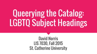 Queerying the Catalog:
LGBTQ Subject Headings
David Norris
LIS 7030, Fall 2015
St. Catherine University
 