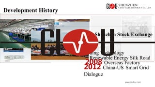 www.szclou.com
Development History
2007 Listed on Shenzhen Stock Exchange
2001 Leading Technology
2012 China-US Smart Grid
Dialogue
2014 Renewable Energy Silk Road
2008 Overseas Factory
 