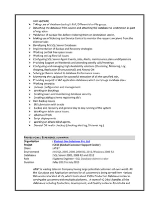 side upgrade)
 Taking care of database backup’s Full, Differential or File group.
 Detaching the database from source and attaching the database to Destination as part
of migration
 Validation of backup files before restoring them on destination server.
 Making use of ticketing tool Service Central to monitor the requests received from the
client or user.
 Developing MS SQL Server Databases
 Implementation of Backup and Recovery strategies
 Working on Disk free space issues
 Working on Log files full issues
 Configuring SQL Server Agent-Events, Jobs, Alerts, maintenance plans and Operators
 Providing Support on Weekends and attending weekly calls/meetings
 Configuring and managing High Availability solutions (Clustering, Mirroring, Log
shipping, Replication (Transactional)) and Always ON
 Solving problems related to database Performance issues.
 Monitoring the Log Space for successful execution of all the specified jobs.
 Providing support to SAP application databases which carry huge database sizes.
 Working on oracle.
 Listener configuration and management.
 Working on blockings
 Creating users and maintaining database security.
 Creating catalog schema registering db's
 Ram backup issues
 SR Submission with oracle
 Backup and recovery and general day to day running of the system
 Working on table space issues.
 schema refresh
 Script deployments
 Working on Oracle OEM agents.
 General DB health checkup (checking alert log / listener log )
PROFESSIONAL EXPERIENCE SUMMARY:
Organization : Thakral One Solutions Pvt. Ltd
Project : GCSC (Global Customer Support Center)
Client : AT&T
Environment : MS SQL 2005, 2008, 2008 R2, 2012, Windows 2008 R2
Databases : SQL Server 2005, 2008 R2 and 2012
Role : Systems Engineer –SQL Database Administrator
Duration : May 2012 to July 2015
AT&T is leading telecom Company having large potential customers all over world. All
the Database and Application services for all customers is being served from various
Data centers located at US, which hosts about 1500+ Production Database instances
serving the customers with multiple platforms . A team of 40 DBA’s handles all the
databases including Production, development, and Quality instances from India and
 