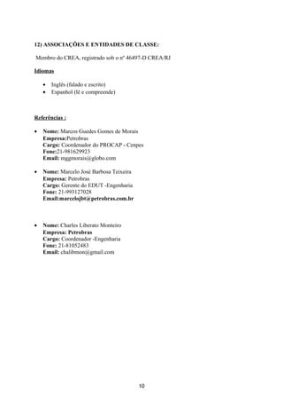 12) ASSOCIAÇÕES E ENTIDADES DE CLASSE:
Membro do CREA, registrado sob o nº 46497-D CREA/RJ
Idiomas
• Inglês (falado e escrito)
• Espanhol (lê e compreende)
Referências :
• Nome: Marcos Guedes Gomes de Morais
Empresa:Petrobras
Cargo: Coordenador do PROCAP - Cenpes
Fone:21-981629923
Email: mggmorais@globo.com
• Nome: Marcelo José Barbosa Teixeira
Empresa: Petrobras
Cargo: Gerente do EDUT -Engenharia
Fone: 21-993127028
Email:marcelojbt@petrobras.com.br
• Nome: Charles Liberato Monteiro
Empresa: Petrobras
Cargo: Coordenador -Engenharia
Fone: 21-81052483
Email: chalibmon@gmail.com
10
 