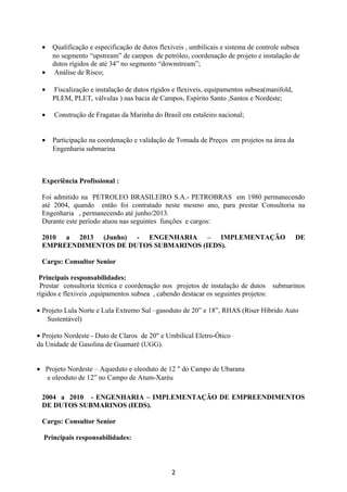 • Qualificação e especificação de dutos flexíveis , umbilicais e sistema de controle subsea
no segmento “upstream” de campos de petróleo, coordenação de projeto e instalação de
dutos rígidos de até 34” no segmento “downstream”;
• Análise de Risco;
• Fiscalização e instalação de dutos rígidos e flexiveis, equipamentos subsea(manifold,
PLEM, PLET, válvulas ) nas bacia de Campos, Espirito Santo ,Santos e Nordeste;
• Construção de Fragatas da Marinha do Brasil em estaleiro nacional;
• Participação na coordenação e validação de Tomada de Preços em projetos na área da
Engenharia submarina
Experiência Profissional :
Foi admitido na PETROLEO BRASILEIRO S.A.- PETROBRAS em 1980 permanecendo
até 2004, quando então foi contratado neste mesmo ano, para prestar Consultoria na
Engenharia , permanecendo até junho/2013.
Durante este período atuou nas seguintes funções e cargos:
2010 a 2013 (Junho) - ENGENHARIA – IMPLEMENTAÇÃO DE
EMPREENDIMENTOS DE DUTOS SUBMARINOS (IEDS).
Cargo: Consultor Senior
Principais responsabilidades:
Prestar consultoria técnica e coordenação nos projetos de instalação de dutos submarinos
rígidos e flexiveis ,equipamentos subsea , cabendo destacar os seguintes projetos:
• Projeto Lula Norte e Lula Extremo Sul –gasoduto de 20” e 18”, RHAS (Riser Hibrido Auto
Sustentável)
• Projeto Nordeste - Duto de Claros de 20" e Umbilical Eletro-Ótico
da Unidade de Gasolina de Guamaré (UGG).
• Projeto Nordeste – Aqueduto e oleoduto de 12 " do Campo de Ubarana
e oleoduto de 12” no Campo de Atum-Xaréu
2004 a 2010 - ENGENHARIA – IMPLEMENTAÇÃO DE EMPREENDIMENTOS
DE DUTOS SUBMARINOS (IEDS).
Cargo: Consultor Senior
Principais responsabilidades:
2
 