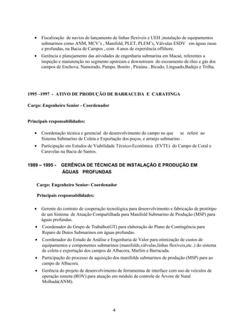 • Fiscalização de navios de lançamento de linhas flexíveis e UEH ,instalação de equipamentos
submarinos como ANM, MCV’s , Manifold, PLET, PLEM’s, Válvulas ESDV em águas rasas
e profundas, na Bacia de Campos , com 4 anos de experiência offshore.
• Gerência e planejamento das atividades de engenharia submarina em Macaé, referentes a
inspeção e manutenção no segmento upstream e downstream do escoamento de óleo e gás dos
campos de Enchova, Namorado, Pampo, Bonito , Piraúna , Bicudo, Linguado,Badejo e Trilha.
1995 –1997 - ATIVO DE PRODUÇÃO DE BARRACUDA E CARATINGA
Cargo: Engenheiro Senior - Coordenador
Principais responsabilidades:
• Coordenação técnica e gerencial do desenvolvimento do campo no que se refere ao
Sistema Submarino de Coleta e Exportação dos poços, e arranjo submarino .
• Participação em Estudos de Viabilidade Técnico-Econômica (EVTE) do Campo de Coral e
Caravelas na Bacia de Santos.
1989 – 1995 - GERÊNCIA DE TÉCNICAS DE INSTALAÇÃO E PRODUÇÃO EM
ÁGUAS PROFUNDAS
Cargo: Engenheiro Senior- Coordenador
Principais responsabilidades:
• Gerente do contrato de cooperação tecnológica para desenvolvimento e fabricação de protótipo
de um Sistema de Atuação Compartilhada para Manifold Submarino de Produção (MSP) para
águas profundas.
• Coordenador do Grupo de Trabalho(GT) para elaboração do Plano de Contingência para
Reparo de Dutos Submarinos em águas profundas.
• Coordenador do Estudo de Análise e Engenharia de Valor para otimização de custos de
equipamentos e componentes submarinos (manifolds,válvulas,linhas flexíveis,etc..) do sistema
de coleta e exportação dos campos de Albacora, Marlim e Barracuda.
• Participação do processo de aquisição dos manifolds submarinos de produção (MSP) para ao
campo de Albacora.
• Gerência do projeto de desenvolvimento de ferramentas de interface com uso de veículos de
operação remota (ROV) para atuação em módulo de controle de Árvore de Natal
Molhada(ANM).
4
 