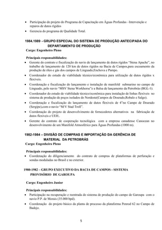• Participação do projeto do Programa de Capacitação em Águas Profundas –Intervenção e
reparos de dutos rígidos
• Gerencia do programa de Qualidade Total.
1984.1989 - GRUPO ESPECIAL DO SISTEMA DE PRODUÇÃO ANTECIPADA DO
DEPARTAMENTO DE PRODUÇÃO
Cargo: Engenheiro Pleno
Principais responsabilidades:
• Gerente do contrato e fiscalização do navio de lançamento de dutos rígidos “Stena Apache”, no
trabalho de lançamento de 120 km de dutos rígidos na Bacia de Campos,para escoamento da
produção de óleo e gás dos campos de Linguado,Enchova e Pampo.
• Coordenador do estudo de viabilidade técnico/econômica para utilização de dutos rígidos x
flexíveis.
• Coordenação e fiscalização do lançamento e instalação de manifold submarino no campo de
Linguado, pelo navio “MSV Stena Workhorse”e a Balsa de lançamento da Petrobrás (BGL-1).
• Coordenador do estudo de viabilidade técnico/econômica para instalação de linhas flexíveis no
sistema de produção de poços isolados do Nordeste(Campos de Dourado,Robalo e Salgo).
• Coordenação e fiscalização do lançamento de dutos flexiveis de 4”no Campo de Dourado
(Sergipe),com o navio “M/V Stad Troll”.
• Coordenação do projeto de desenvolvimento de fornecedores alternativos na fabricação de
dutos flexíveis e UEH..
• Gerente do contrato de cooperação tecnológica com a empresa canadense Canocean no
desenvolvimento de um Manifold Atmosférico para Águas Profundas (1000 m).
1982-1984 – DIVISÃO DE COMPRAS E IMPORTAÇÃO DA GERÊNCIA DE
MATERIAL DA PETROBRÁS
Cargo: Engenheiro Pleno
Principais responsabilidades:
• Coordenação do diligenciamento do contrato de compras de plataformas de perfuração e
sondas moduladas no Brasil e no exterior.
1980-1982 – GRUPO EXECUTIVO DA BACIA DE CAMPOS - SISTEMA
PROVISÓRIO DE GAROUPA
Cargo: Engenheiro Junior
Principais responsabilidades:
• Participação na recuperação e reentrada do sistema de produção do campo de Garoupa com o
navio P.P. de Morais (35.000 bpd).
• Coordenação do projeto básico da planta de processo da plataforma Penrod 62 no Campo de
Badejo.
5
 