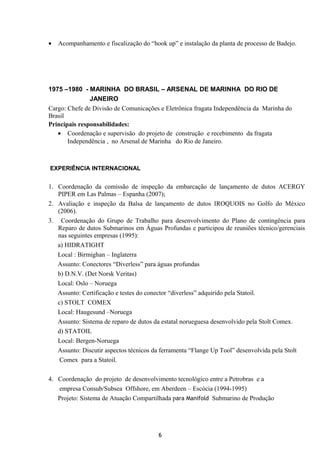• Acompanhamento e fiscalização do “hook up” e instalação da planta de processo de Badejo.
1975 –1980 - MARINHA DO BRASIL – ARSENAL DE MARINHA DO RIO DE
JANEIRO
Cargo: Chefe de Divisão de Comunicações e Eletrônica fragata Independência da Marinha do
Brasil
Principais responsabilidades:
• Coordenação e supervisão do projeto de construção e recebimento da fragata
Independência , no Arsenal de Marinha do Rio de Janeiro.
EXPERIÊNCIA INTERNACIONAL
1. Coordenação da comissão de inspeção da embarcação de lançamento de dutos ACERGY
PIPER em Las Palmas – Espanha (2007);
2. Avaliação e inspeção da Balsa de lançamento de dutos IROQUOIS no Golfo do México
(2006).
3. Coordenação do Grupo de Trabalho para desenvolvimento do Plano de contingência para
Reparo de dutos Submarinos em Águas Profundas e participou de reuniões técnico/gerenciais
nas seguintes empresas (1995):
a) HIDRATIGHT
Local : Birmighan – Inglaterra
Assunto: Conectores “Diverless” para águas profundas
b) D.N.V. (Det Norsk Veritas)
Local: Oslo – Noruega
Assunto: Certificação e testes do conector “diverless” adquirido pela Statoil.
c) STOLT COMEX
Local: Haugesund –Noruega
Assunto: Sistema de reparo de dutos da estatal norueguesa desenvolvido pela Stolt Comex.
d) STATOIL
Local: Bergen-Noruega
Assunto: Discutir aspectos técnicos da ferramenta “Flange Up Tool” desenvolvida pela Stolt
Comex para a Statoil.
4. Coordenação do projeto de desenvolvimento tecnológico entre a Petrobras e a
empresa Consub/Subsea Offshore, em Aberdeen – Escócia (1994-1995)
Projeto: Sistema de Atuação Compartilhada para Manifold Submarino de Produção
6
 