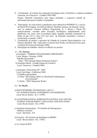 5. Coordenação do contrato de cooperação tecnológica entre a Petrobrás e a empresa canadense
Canocean, em Vancouver – Canadá (1989-1990)
Projeto: Manifold Atmosférico para Águas profundas e respectivo sistema de
intervenção para poços isolados ou agrupados .
6. Participação da visita técnica a plataforma semi-submersível PENROD-72, a serviço
da Placid Oil Company, no Golfo do México. Reuniões técnicas em Houston -Texas ,
com as empresas Cameron Offshore Engineering, R. J. Brown e Placid Oil
respectivamente, versando sobre inovações tecnológicas implementadas nesta
plataforma, tais como, riser de produção rígido, template manifold, lançamento de
linhas de gás (16”) e óleo (14”) por meio de flutuação controlada e sistema e
monitoração e controle. (1987);
7. Coordenação do projeto e aquisição da Unidade de Controle Eletro-hidráulica e do
Sistema monobóia link - rádio junto a Cameron Iron Works, em Houston/Texas, para
o Sistema Provisório de Garoupa (1980);
8. Participação de trabalhos técnicos no Brasil e no exterior:
8.1 - No Exterior
a) Seminário “NORSKE SIVILINGERIES FOREIGNING”
Local: Bergen - Noruega (1989)
Trabalho apresentado :
Título -“The Garoupa Subsea Production System”.
b) Seminário Brasil - Canadá Câmara de Comércio
Local: Vancouver - Canadá (1989)
c) Seminário “Intervention 89” - ROV
Local: San Diego - Califórnia (1989)
# Trabalhos apresentados:
1) Título -“Developing a ROV in a Restricted Technological
Environmental”.
2 ) Título - “ROV Deepwater Works”.
8.2 - No Brasil:
a) DEEP OFFSHORE TECHNOLOGY ( D.O.T.)
8 th INTERNACIONAL CONFERENCE AN EXHIBITION
Local: Rio de Janeiro - R. J - (1995).
b) 5 th INTERNACIONAL SEMINAR ON NATURAL GAS ANP LPG
“ENERGY ENHANCEMENT: CHALLENGE AND SOLUTIONS
Local: Rio de Janeiro - R.J. (1995)
c) Seminário Internacional - “O Caminho de Deming para a
Melhoria Contínua”.
Local : São Paulo - S.P.
d) Conclave - III Encontro da Qualidade no DEPRO
Local : Rio de Janeiro - R.J. (1993).
e) 2o. Forum de ROV
7
 