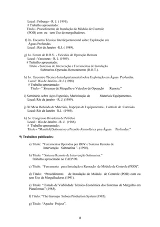 Local : Friburgo - R. J. ( 1991).
# Trabalho apresentado:
Título - Procedimento de Instalação do Módulo de Controle
(POD) com ou sem Uso de mergulhadores.
f) 2o. Encontro Técnico Interdepartamental sobre Explotação em
Águas Profundas.
Local : Rio de Janeiro -R.J. ( 1989).
g) 1o. Forum de R.O.V. - Veículos de Operação Remota
Local : Vassouras - R. J. (1989).
# Trabalho apresentado:
Título - Sistemas de Intervenção e Ferramentas de Instalação
Submarina Operadas Remotamente (R.O.T.).
h) 1o. Encontro Técnico Interdepartamental sobre Explotação em Águas Profundas.
Local : Rio de Janeiro - R.J. (1988)
# Trabalho apresentado:
Título - “ Sistemas de Mergulho e Veículos de Operação Remota.”
i) Seminário sobre Aços Especiais, Marinização de Materiais/Equipamentos.
Local: Rio de janeiro - R. J. (1989).
j) XI Mesa Redonda de Materiais, Inspeção de Equipamentos , Controle de Corrosão.
Local: Rio de Janeiro -R.J. (1989).
k) 3o. Congresso Brasileiro de Petróleo
Local : Rio de Janeiro - R. J. (1986)
# Trabalho apresentado :
Título - “Manifold Submarino a Pressão Atmosférica para Águas Profundas.”
9) Trabalhos publicados:
a) Título: “Ferramentas Operadas por ROV e Sistema Remoto de
Intervenção Submarina ”- (1990).
b) Título: “ Sistema Remoto de Intervenção Submarina.”
Trabalho apresentado no CAEP/90.
c) Título: “Ferramenta para Instalação e Remoção de Módulo de Controle (POD)”.
d) Título: “Procedimento de Instalação do Módulo de Controle (POD) com ou
sem Uso de Mergulhadores (1991).
e) Título: “ Estudo de Viabilidade Técnico-Econômica dos Sistemas de Mergulho em
Plataformas” (1985).
f) Título: “The Garoupa Subsea Production System (1985).
g) Título: “Apache Project”.
8
 