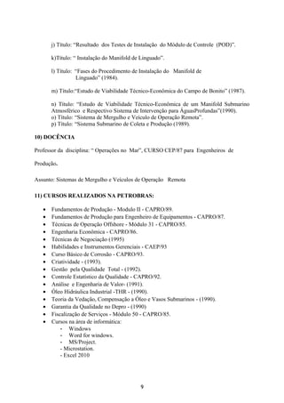j) Título: “Resultado dos Testes de Instalação do Módulo de Controle (POD)”.
k)Título: “ Instalação do Manifold de Linguado”.
l) Título: “Fases do Procedimento de Instalação do Manifold de
Linguado” (1984).
m) Título:“Estudo de Viabilidade Técnico-Econômica do Campo de Bonito” (1987).
n) Título: “Estudo de Viabilidade Técnico-Econômica de um Manifold Submarino
Atmosférico e Respectivo Sistema de Intervenção para ÁguasProfundas”(1990).
o) Título: “Sistema de Mergulho e Veículo de Operação Remota”.
p) Título: “Sistema Submarino de Coleta e Produção (1989).
10) DOCÊNCIA
Professor da disciplina: “ Operações no Mar”, CURSO CEP/87 para Engenheiros de
Produção.
Assunto: Sistemas de Mergulho e Veículos de Operação Remota
11) CURSOS REALIZADOS NA PETROBRAS:
• Fundamentos de Produção - Modulo II - CAPRO/89.
• Fundamentos de Produção para Engenheiro de Equipamentos - CAPRO/87.
• Técnicas de Operação Offshore - Módulo 31 - CAPRO/85.
• Engenharia Econômica - CAPRO/86.
• Técnicas de Negociação (1995)
• Habilidades e Instrumentos Gerenciais - CAEP/93
• Curso Básico de Corrosão - CAPRO/93.
• Criatividade - (1993).
• Gestão pela Qualidade Total - (1992).
• Controle Estatístico da Qualidade - CAPRO/92.
• Análise e Engenharia de Valor- (1991).
• Óleo Hidráulica Industrial -THR - (1990).
• Teoria da Vedação, Compensação a Óleo e Vasos Submarinos - (1990).
• Garantia da Qualidade no Depro - (1990)
• Fiscalização de Serviços - Módulo 50 - CAPRO/85.
• Cursos na área de informática:
- Windows
- Word for windows.
- MS/Project.
- Microstation.
- Excel 2010
9
 