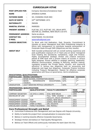 1
CURRICULUM VITAE
POST APPLIED FOR: Company Secretary/Compliance head
NAME : APOORVA KUMAR
FATHERS NAME : SH. CHANDRA CHUR DEO
DATE OF BIRTH : 03RD
SEPTEMBER 1973
NATIONALITY : INDIAN
MARITAL STATUS : MARRIED
PRESENT ADDRES : FLAT NO. 213, PLOT NO. 15C, DELHI APTT.
SECTOR 22, DWARKA, NEW DELHI-110 075
PERMANENT ADDRESS: Same as above.
CONTACT NO. : 9350790009; 9313019548
E-MAIL : apoorvafcs@gmail.com
CAREER OBJECTIVE: To Work with Full Dedication, Zeal, Sincerity, Commitment &
Honesty at senior Managerial level With Professional Integrity &
Ethics with transparency to contribute towards achievement of
Corporate Goals through OKR (Objectives and Key results).
ABOUT SELF : Well rounded professional with an overall working experience and
post qualification exposure of 17 Years plus at senior managerial
level heading the Secretarial, Compliance, Legal and Finance.
Highly accomplished strategic thinker and creative executive
placed at KMP level with a proven history of success in various
tasks assigned. Proven abilities in strategic planning, leadership,
effective communication, strategy & Planning, decision making,
managing projects like Private Equity infusion, and improving
efficiency in various due diligences both on accounting due
diligences and legal due diligences, Corporate Finance functions
including Treasury Management. Passion for effective corporate
governance with focus on governance, risk & compliances.
EDUCATIONAL QUALIFICATION:
PARTICULARS BOARD/UNIVERSITY PERCENTAGE DIVISION
10TH
BIHAR SCHOOL EXAMINATION BOARD 65% 1ST
12TH
BIHAR INTERMEDIATE EDUCATIONAL
COUNCIL
62% 1ST
GRADUATION LALIT NARAYAN MITHILA UNIVERSITY 64% 1ST
PROFESSIONAL QUALIFICATION:
PARTICULARS QUALIFICATION FACULTY/UNIVERSITY YEAR OF
COMPLETION
COMPANY SECRETARY CS (FCS in 2004) ICSI; NEW DELHI 1999
BACHELOR OF LAW LLB FULL TIME COURSE -- LAW
FACULTY; DELHI UNIVERSITY
1999
MANAGEMENT COURSE DIM IGNOU, NEW DELHI 2001
MANAGEMENT COURSE PGDFM IGNOU, NEW DELHI 2002
MANAGEMENT COURSE EPBM (E-MBA) IIM, KOLKATA 2012
SPECIALISED COURSE FAMILY BUSINESS ISB, MOHALI 2014
Core Professional Strength and Belief
 Committed Professional with Management and Law Degree with Repute University.
 Ability to handle the project from conceptualization to execution level.
 Believe in working towards effective Corporate Governance.
 Strategic thinker and believe on Total Quality Management.
 Believe on Team Efforts and continuously motivates the team down the line.
SANJIV K
 