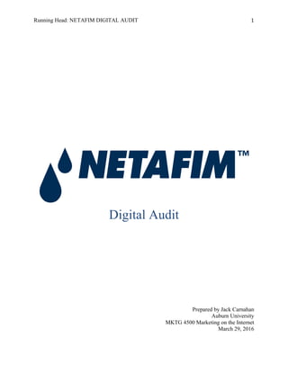 Running Head: NETAFIM DIGITAL AUDIT 1	
  
Digital Audit
Prepared by Jack Carnahan
Auburn University
MKTG 4500 Marketing on the Internet
March 29, 2016
 