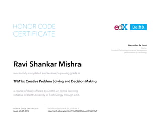 Teacher
Faculty of Technology Policy and Management
Delft University of Technology
Alexander de Haan
HONOR CODE CERTIFICATE Verify the authenticity of this certificate at
CERTIFICATE
HONOR CODE
Ravi Shankar Mishra
successfully completed and received a passing grade in
TPM1x: Creative Problem Solving and Decision Making
a course of study offered by DelftX, an online learning
initiative of Delft University of Technology through edX.
Issued July 29, 2015 https://verify.edx.org/cert/5c6727cc09bb405ebee64f1fab515aff
 