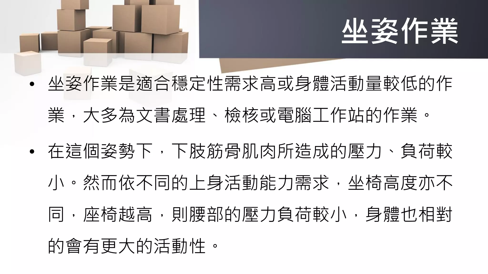 坐姿作業
• 坐姿作業是適合穩定性需求高或身體活動量較低的作
業，大多為文書處理、檢核或電腦工作站的作業。
• 在這個姿勢下，下肢筋骨肌肉所造成的壓力、負荷較
小。然而依不同的上身活動能力需求，坐椅高度亦不
同，座椅越高，則腰部的壓力負荷較小，身體也相對
的會有更大的活動性。
 