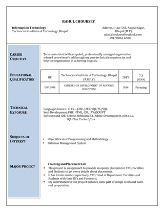 RAHUL CHOUKSEY
Information Technology Address.: H.no-545, Anand Nagar,
Technocrats Institute of Technology,Bhopal Bhopal (M.P)
rahul.chouksey@outlook.com
+91-9806132987
To be associated with a reputed, professionally managed organization
where I provebeneficial through my core technicalcompetencies and
help the organization in achieving its goals.
Languages known: C, C++, J2SE, J2EE,SQL,PL/SQL
Web Development:PHP,HTML, CSS, JAVASCRIPT
Softwareand IDE:Eclipse, Netbeans 8.1, Adobe Dreamweaver, JDK1.7.0,
SQL Plus, Turbo C/C++
 ObjectOriented Programming and Methodology
 Database Management System
Training andPlacementCell
 This project is an approach to provide an openly platform for TPO,Faculties
and Students to get every details about placements.
 It has 4 roles inside respectively,TPO,Head of Department, Faculties and
Students with their ID’s and Password.
 My contribution to this project includes some part of design workand back-
end preparation.
BE
Technocrats Institute of Technology, Bhopal
(R.G.P.V)
2015
7.3
(CGPA)
DIPLOMA
CENTRE FOR DEVELOPMENT OF ADVANCE
COMPUTING
2016 Persuing
CAREER
OBJECTIVE
EDUCATIONAL
QUALIFICATION
TECHNICAL
ExPOSURE
SUBJECTS OF
INTEREST
MAJOR PROJECT
 