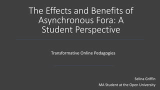 The Effects and Benefits of
Asynchronous Fora: A
Student Perspective
Transformative Online Pedagogies
Selina Griffin
MA Student at the Open University
 