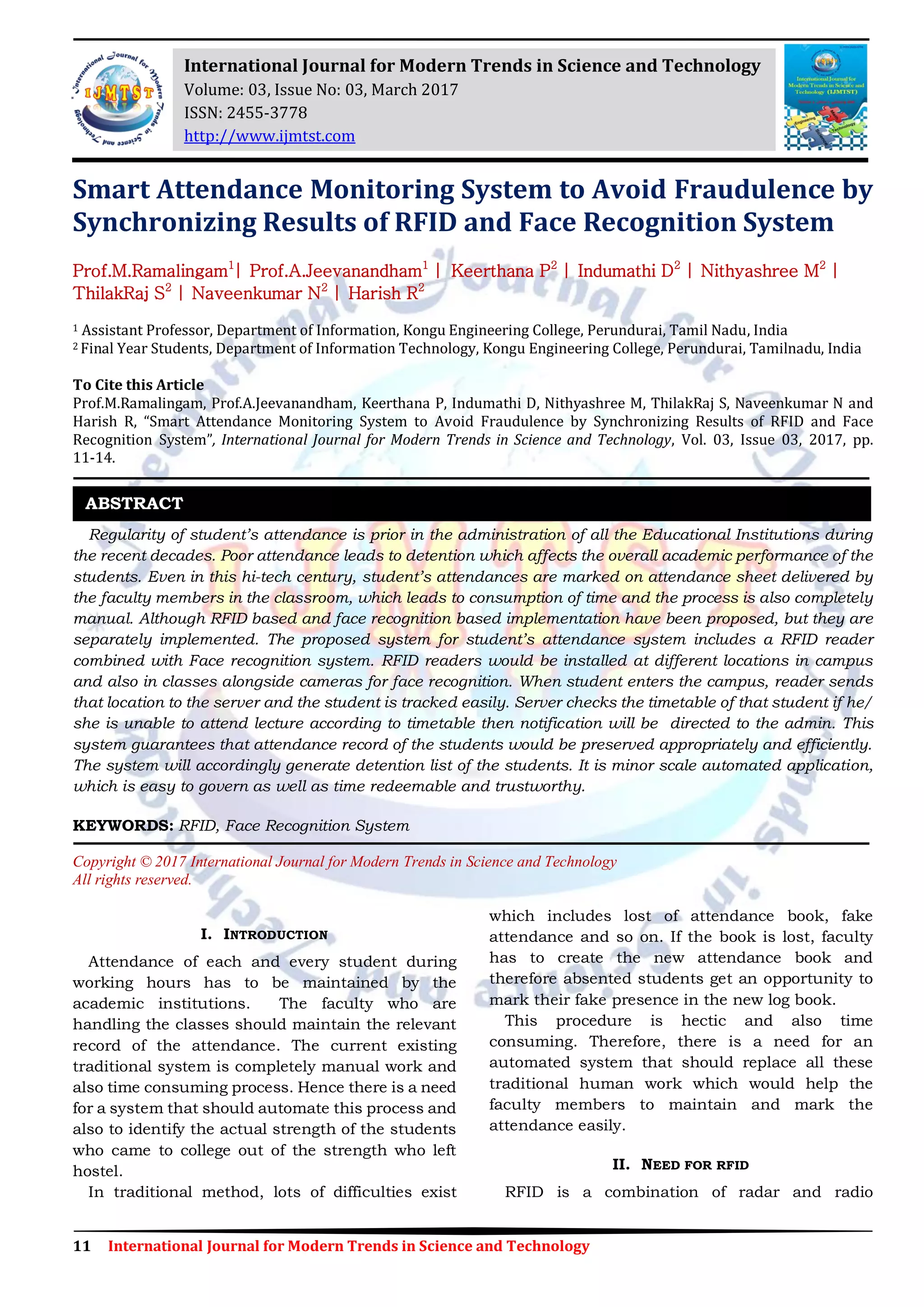 11 International Journal for Modern Trends in Science and Technology
Smart Attendance Monitoring System to Avoid Fraudulence by
Synchronizing Results of RFID and Face Recognition System
Prof.M.Ramalingam1
| Prof.A.Jeevanandham1
| Keerthana P2
| Indumathi D2
| Nithyashree M2
|
ThilakRaj S2
| Naveenkumar N2
| Harish R2
1 Assistant Professor, Department of Information, Kongu Engineering College, Perundurai, Tamil Nadu, India
2 Final Year Students, Department of Information Technology, Kongu Engineering College, Perundurai, Tamilnadu, India
To Cite this Article
Prof.M.Ramalingam, Prof.A.Jeevanandham, Keerthana P, Indumathi D, Nithyashree M, ThilakRaj S, Naveenkumar N and
Harish R, “Smart Attendance Monitoring System to Avoid Fraudulence by Synchronizing Results of RFID and Face
Recognition System”, International Journal for Modern Trends in Science and Technology, Vol. 03, Issue 03, 2017, pp.
11-14.
Regularity of student’s attendance is prior in the administration of all the Educational Institutions during
the recent decades. Poor attendance leads to detention which affects the overall academic performance of the
students. Even in this hi-tech century, student’s attendances are marked on attendance sheet delivered by
the faculty members in the classroom, which leads to consumption of time and the process is also completely
manual. Although RFID based and face recognition based implementation have been proposed, but they are
separately implemented. The proposed system for student’s attendance system includes a RFID reader
combined with Face recognition system. RFID readers would be installed at different locations in campus
and also in classes alongside cameras for face recognition. When student enters the campus, reader sends
that location to the server and the student is tracked easily. Server checks the timetable of that student if he/
she is unable to attend lecture according to timetable then notification will be directed to the admin. This
system guarantees that attendance record of the students would be preserved appropriately and efficiently.
The system will accordingly generate detention list of the students. It is minor scale automated application,
which is easy to govern as well as time redeemable and trustworthy.
KEYWORDS: RFID, Face Recognition System
Copyright © 2017 International Journal for Modern Trends in Science and Technology
All rights reserved.
I. INTRODUCTION
Attendance of each and every student during
working hours has to be maintained by the
academic institutions. The faculty who are
handling the classes should maintain the relevant
record of the attendance. The current existing
traditional system is completely manual work and
also time consuming process. Hence there is a need
for a system that should automate this process and
also to identify the actual strength of the students
who came to college out of the strength who left
hostel.
In traditional method, lots of difficulties exist
which includes lost of attendance book, fake
attendance and so on. If the book is lost, faculty
has to create the new attendance book and
therefore absented students get an opportunity to
mark their fake presence in the new log book.
This procedure is hectic and also time
consuming. Therefore, there is a need for an
automated system that should replace all these
traditional human work which would help the
faculty members to maintain and mark the
attendance easily.
II. NEED FOR RFID
RFID is a combination of radar and radio
ABSTRACT
International Journal for Modern Trends in Science and Technology
Volume: 03, Issue No: 03, March 2017
ISSN: 2455-3778
http://www.ijmtst.com
 