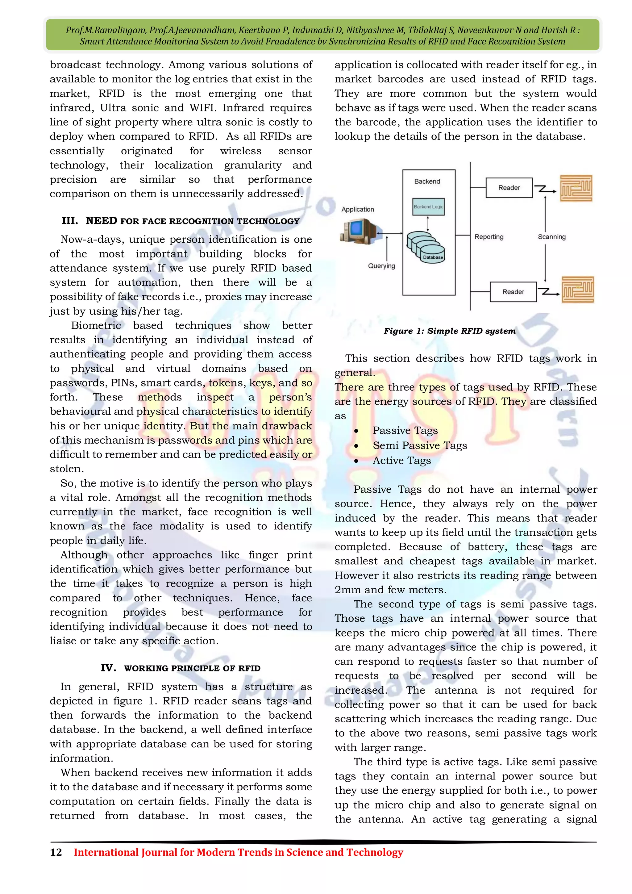 12 International Journal for Modern Trends in Science and Technology
Prof.M.Ramalingam, Prof.A.Jeevanandham, Keerthana P, Indumathi D, Nithyashree M, ThilakRaj S, Naveenkumar N and Harish R :
Smart Attendance Monitoring System to Avoid Fraudulence by Synchronizing Results of RFID and Face Recognition System
broadcast technology. Among various solutions of
available to monitor the log entries that exist in the
market, RFID is the most emerging one that
infrared, Ultra sonic and WIFI. Infrared requires
line of sight property where ultra sonic is costly to
deploy when compared to RFID. As all RFIDs are
essentially originated for wireless sensor
technology, their localization granularity and
precision are similar so that performance
comparison on them is unnecessarily addressed.
III. NEED FOR FACE RECOGNITION TECHNOLOGY
Now-a-days, unique person identification is one
of the most important building blocks for
attendance system. If we use purely RFID based
system for automation, then there will be a
possibility of fake records i.e., proxies may increase
just by using his/her tag.
Biometric based techniques show better
results in identifying an individual instead of
authenticating people and providing them access
to physical and virtual domains based on
passwords, PINs, smart cards, tokens, keys, and so
forth. These methods inspect a person’s
behavioural and physical characteristics to identify
his or her unique identity. But the main drawback
of this mechanism is passwords and pins which are
difficult to remember and can be predicted easily or
stolen.
So, the motive is to identify the person who plays
a vital role. Amongst all the recognition methods
currently in the market, face recognition is well
known as the face modality is used to identify
people in daily life.
Although other approaches like finger print
identification which gives better performance but
the time it takes to recognize a person is high
compared to other techniques. Hence, face
recognition provides best performance for
identifying individual because it does not need to
liaise or take any specific action.
IV. WORKING PRINCIPLE OF RFID
In general, RFID system has a structure as
depicted in figure 1. RFID reader scans tags and
then forwards the information to the backend
database. In the backend, a well defined interface
with appropriate database can be used for storing
information.
When backend receives new information it adds
it to the database and if necessary it performs some
computation on certain fields. Finally the data is
returned from database. In most cases, the
application is collocated with reader itself for eg., in
market barcodes are used instead of RFID tags.
They are more common but the system would
behave as if tags were used. When the reader scans
the barcode, the application uses the identifier to
lookup the details of the person in the database.
Figure 1: Simple RFID system
This section describes how RFID tags work in
general.
There are three types of tags used by RFID. These
are the energy sources of RFID. They are classified
as
 Passive Tags
 Semi Passive Tags
 Active Tags
Passive Tags do not have an internal power
source. Hence, they always rely on the power
induced by the reader. This means that reader
wants to keep up its field until the transaction gets
completed. Because of battery, these tags are
smallest and cheapest tags available in market.
However it also restricts its reading range between
2mm and few meters.
The second type of tags is semi passive tags.
Those tags have an internal power source that
keeps the micro chip powered at all times. There
are many advantages since the chip is powered, it
can respond to requests faster so that number of
requests to be resolved per second will be
increased. The antenna is not required for
collecting power so that it can be used for back
scattering which increases the reading range. Due
to the above two reasons, semi passive tags work
with larger range.
The third type is active tags. Like semi passive
tags they contain an internal power source but
they use the energy supplied for both i.e., to power
up the micro chip and also to generate signal on
the antenna. An active tag generating a signal
 