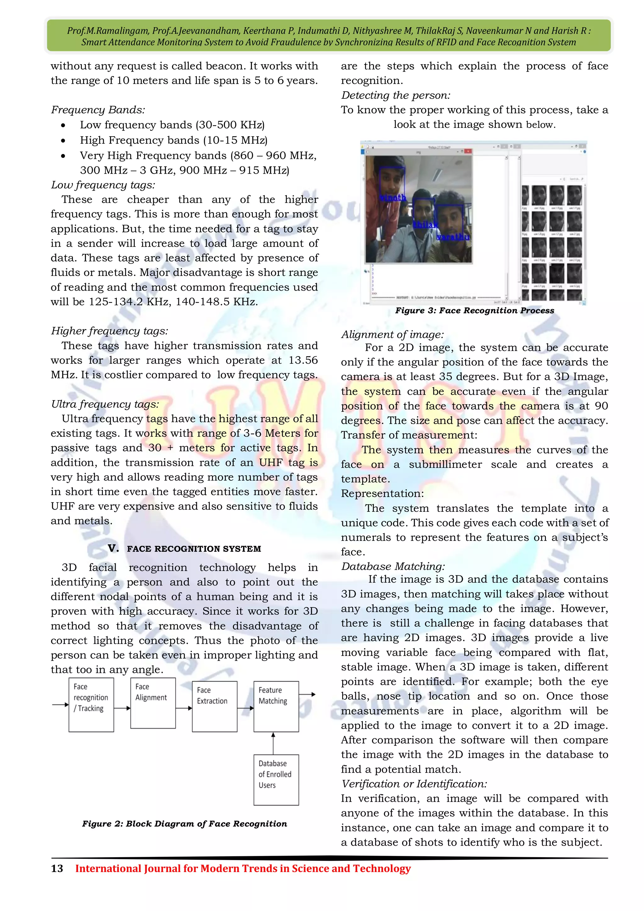 13 International Journal for Modern Trends in Science and Technology
Prof.M.Ramalingam, Prof.A.Jeevanandham, Keerthana P, Indumathi D, Nithyashree M, ThilakRaj S, Naveenkumar N and Harish R :
Smart Attendance Monitoring System to Avoid Fraudulence by Synchronizing Results of RFID and Face Recognition System
without any request is called beacon. It works with
the range of 10 meters and life span is 5 to 6 years.
Frequency Bands:
 Low frequency bands (30-500 KHz)
 High Frequency bands (10-15 MHz)
 Very High Frequency bands (860 – 960 MHz,
300 MHz – 3 GHz, 900 MHz – 915 MHz)
Low frequency tags:
These are cheaper than any of the higher
frequency tags. This is more than enough for most
applications. But, the time needed for a tag to stay
in a sender will increase to load large amount of
data. These tags are least affected by presence of
fluids or metals. Major disadvantage is short range
of reading and the most common frequencies used
will be 125-134.2 KHz, 140-148.5 KHz.
Higher frequency tags:
These tags have higher transmission rates and
works for larger ranges which operate at 13.56
MHz. It is costlier compared to low frequency tags.
Ultra frequency tags:
Ultra frequency tags have the highest range of all
existing tags. It works with range of 3-6 Meters for
passive tags and 30 + meters for active tags. In
addition, the transmission rate of an UHF tag is
very high and allows reading more number of tags
in short time even the tagged entities move faster.
UHF are very expensive and also sensitive to fluids
and metals.
V. FACE RECOGNITION SYSTEM
3D facial recognition technology helps in
identifying a person and also to point out the
different nodal points of a human being and it is
proven with high accuracy. Since it works for 3D
method so that it removes the disadvantage of
correct lighting concepts. Thus the photo of the
person can be taken even in improper lighting and
that too in any angle.
Figure 2: Block Diagram of Face Recognition
are the steps which explain the process of face
recognition.
Detecting the person:
To know the proper working of this process, take a
look at the image shown below.
Figure 3: Face Recognition Process
Alignment of image:
For a 2D image, the system can be accurate
only if the angular position of the face towards the
camera is at least 35 degrees. But for a 3D Image,
the system can be accurate even if the angular
position of the face towards the camera is at 90
degrees. The size and pose can affect the accuracy.
Transfer of measurement:
The system then measures the curves of the
face on a submillimeter scale and creates a
template.
Representation:
The system translates the template into a
unique code. This code gives each code with a set of
numerals to represent the features on a subject’s
face.
Database Matching:
If the image is 3D and the database contains
3D images, then matching will takes place without
any changes being made to the image. However,
there is still a challenge in facing databases that
are having 2D images. 3D images provide a live
moving variable face being compared with flat,
stable image. When a 3D image is taken, different
points are identified. For example; both the eye
balls, nose tip location and so on. Once those
measurements are in place, algorithm will be
applied to the image to convert it to a 2D image.
After comparison the software will then compare
the image with the 2D images in the database to
find a potential match.
Verification or Identification:
In verification, an image will be compared with
anyone of the images within the database. In this
instance, one can take an image and compare it to
a database of shots to identify who is the subject.
 