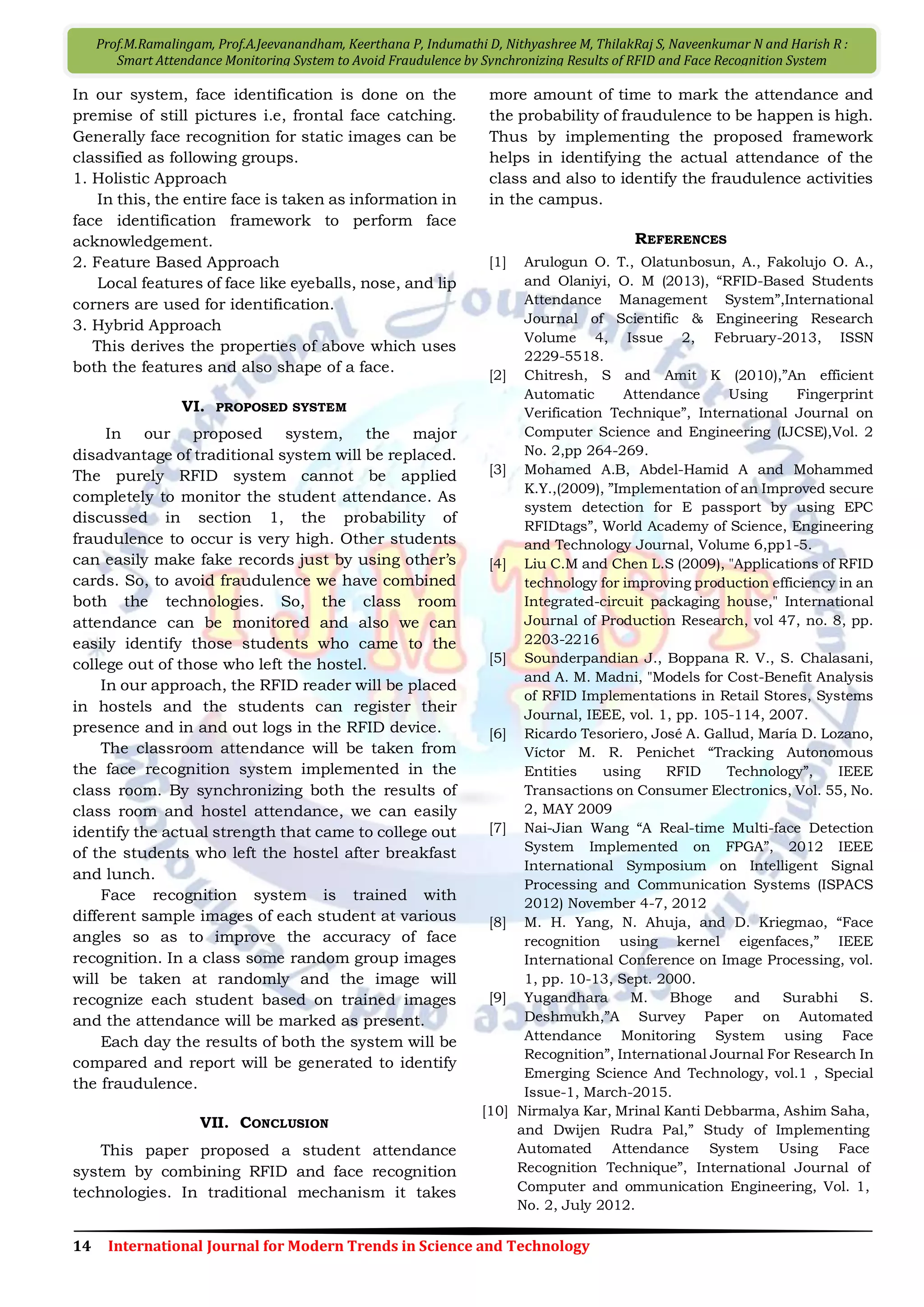 14 International Journal for Modern Trends in Science and Technology
Prof.M.Ramalingam, Prof.A.Jeevanandham, Keerthana P, Indumathi D, Nithyashree M, ThilakRaj S, Naveenkumar N and Harish R :
Smart Attendance Monitoring System to Avoid Fraudulence by Synchronizing Results of RFID and Face Recognition System
In our system, face identification is done on the
premise of still pictures i.e, frontal face catching.
Generally face recognition for static images can be
classified as following groups.
1. Holistic Approach
In this, the entire face is taken as information in
face identification framework to perform face
acknowledgement.
2. Feature Based Approach
Local features of face like eyeballs, nose, and lip
corners are used for identification.
3. Hybrid Approach
This derives the properties of above which uses
both the features and also shape of a face.
VI. PROPOSED SYSTEM
In our proposed system, the major
disadvantage of traditional system will be replaced.
The purely RFID system cannot be applied
completely to monitor the student attendance. As
discussed in section 1, the probability of
fraudulence to occur is very high. Other students
can easily make fake records just by using other’s
cards. So, to avoid fraudulence we have combined
both the technologies. So, the class room
attendance can be monitored and also we can
easily identify those students who came to the
college out of those who left the hostel.
In our approach, the RFID reader will be placed
in hostels and the students can register their
presence and in and out logs in the RFID device.
The classroom attendance will be taken from
the face recognition system implemented in the
class room. By synchronizing both the results of
class room and hostel attendance, we can easily
identify the actual strength that came to college out
of the students who left the hostel after breakfast
and lunch.
Face recognition system is trained with
different sample images of each student at various
angles so as to improve the accuracy of face
recognition. In a class some random group images
will be taken at randomly and the image will
recognize each student based on trained images
and the attendance will be marked as present.
Each day the results of both the system will be
compared and report will be generated to identify
the fraudulence.
VII. CONCLUSION
This paper proposed a student attendance
system by combining RFID and face recognition
technologies. In traditional mechanism it takes
more amount of time to mark the attendance and
the probability of fraudulence to be happen is high.
Thus by implementing the proposed framework
helps in identifying the actual attendance of the
class and also to identify the fraudulence activities
in the campus.
REFERENCES
[1] Arulogun O. T., Olatunbosun, A., Fakolujo O. A.,
and Olaniyi, O. M (2013), “RFID-Based Students
Attendance Management System”,International
Journal of Scientific & Engineering Research
Volume 4, Issue 2, February-2013, ISSN
2229-5518.
[2] Chitresh, S and Amit K (2010),”An efficient
Automatic Attendance Using Fingerprint
Verification Technique”, International Journal on
Computer Science and Engineering (IJCSE),Vol. 2
No. 2,pp 264-269.
[3] Mohamed A.B, Abdel-Hamid A and Mohammed
K.Y.,(2009), ”Implementation of an Improved secure
system detection for E passport by using EPC
RFIDtags”, World Academy of Science, Engineering
and Technology Journal, Volume 6,pp1-5.
[4] Liu C.M and Chen L.S (2009), "Applications of RFID
technology for improving production efficiency in an
Integrated-circuit packaging house," International
Journal of Production Research, vol 47, no. 8, pp.
2203-2216
[5] Sounderpandian J., Boppana R. V., S. Chalasani,
and A. M. Madni, "Models for Cost-Benefit Analysis
of RFID Implementations in Retail Stores, Systems
Journal, IEEE, vol. 1, pp. 105-114, 2007.
[6] Ricardo Tesoriero, José A. Gallud, María D. Lozano,
Víctor M. R. Penichet “Tracking Autonomous
Entities using RFID Technology”, IEEE
Transactions on Consumer Electronics, Vol. 55, No.
2, MAY 2009
[7] Nai-Jian Wang “A Real-time Multi-face Detection
System Implemented on FPGA”, 2012 IEEE
International Symposium on Intelligent Signal
Processing and Communication Systems (ISPACS
2012) November 4-7, 2012
[8] M. H. Yang, N. Ahuja, and D. Kriegmao, “Face
recognition using kernel eigenfaces,” IEEE
International Conference on Image Processing, vol.
1, pp. 10-13, Sept. 2000.
[9] Yugandhara M. Bhoge and Surabhi S.
Deshmukh,”A Survey Paper on Automated
Attendance Monitoring System using Face
Recognition”, International Journal For Research In
Emerging Science And Technology, vol.1 , Special
Issue-1, March-2015.
[10] Nirmalya Kar, Mrinal Kanti Debbarma, Ashim Saha,
and Dwijen Rudra Pal,” Study of Implementing
Automated Attendance System Using Face
Recognition Technique”, International Journal of
Computer and ommunication Engineering, Vol. 1,
No. 2, July 2012.
 