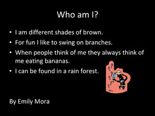 Who am I? I am different shades of brown. For fun I like to swing on branches. When people think of me they always think of me eating bananas. I can be found in a rain forest. By Emily Mora 