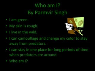Who am I? By Parmvir Singh I am green. My skin is rough. I live in the wild. I can camouflage and change my color to stay away from predators. I can stay in one place for long periods of time when predators are around. Who am I? 