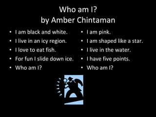 Who am I? by Amber Chintaman I am black and white. I live in an icy region. I love to eat fish. For fun I slide down ice. Who am I?  I am pink. I am shaped like a star. I live in the water. I have five points. Who am I? 