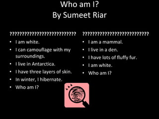 Who am I? By Sumeet Riar ??????????????????????????? I am white. I can camouflage with my surroundings. I live in Antarctica. I have three layers of skin. In winter, I hibernate. Who am I? ??????????????????????????? I am a mammal. I live in a den. I have lots of fluffy fur. I am white. Who am I? 