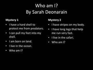 Who am I? By Sarah Deonarain Mystery 1 I have a hard shell to protect me from predators. I can pull my feet into my shell.  I am born on land. I live in the ocean. Who am I? Mystery 2 I have stripes on my body. I have long legs that help me run very fast. I live in the safari. Who am I? 