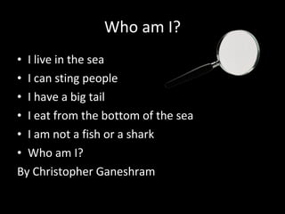 Who am I? I live in the sea I can sting people  I have a big tail  I eat from the bottom of the sea I am not a fish or a shark Who am I? By Christopher Ganeshram 