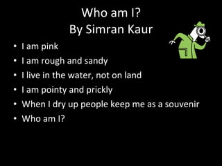 Who am I? By Simran Kaur I am pink I am rough and sandy I live in the water, not on land I am pointy and prickly  When I dry up people keep me as a souvenir Who am I? 