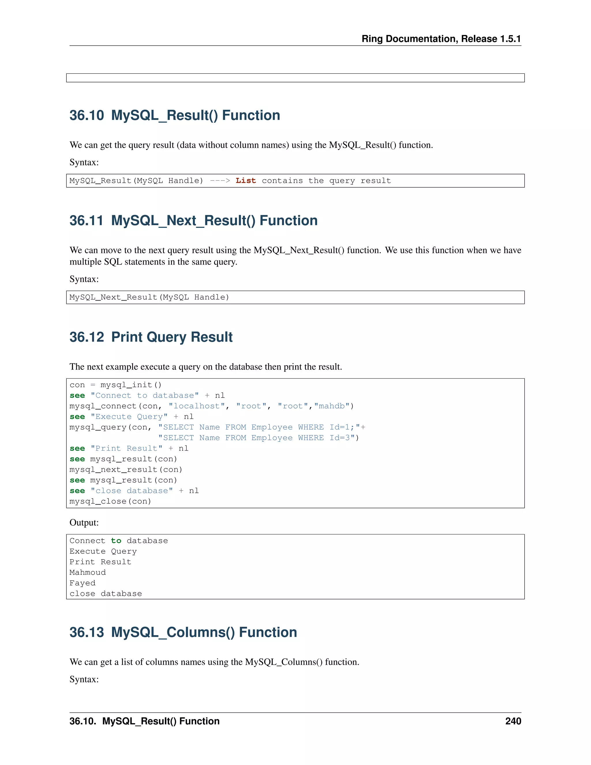 Ring Documentation, Release 1.5.1
36.10 MySQL_Result() Function
We can get the query result (data without column names) using the MySQL_Result() function.
Syntax:
MySQL_Result(MySQL Handle) ---> List contains the query result
36.11 MySQL_Next_Result() Function
We can move to the next query result using the MySQL_Next_Result() function. We use this function when we have
multiple SQL statements in the same query.
Syntax:
MySQL_Next_Result(MySQL Handle)
36.12 Print Query Result
The next example execute a query on the database then print the result.
con = mysql_init()
see "Connect to database" + nl
mysql_connect(con, "localhost", "root", "root","mahdb")
see "Execute Query" + nl
mysql_query(con, "SELECT Name FROM Employee WHERE Id=1;"+
"SELECT Name FROM Employee WHERE Id=3")
see "Print Result" + nl
see mysql_result(con)
mysql_next_result(con)
see mysql_result(con)
see "close database" + nl
mysql_close(con)
Output:
Connect to database
Execute Query
Print Result
Mahmoud
Fayed
close database
36.13 MySQL_Columns() Function
We can get a list of columns names using the MySQL_Columns() function.
Syntax:
36.10. MySQL_Result() Function 240
 