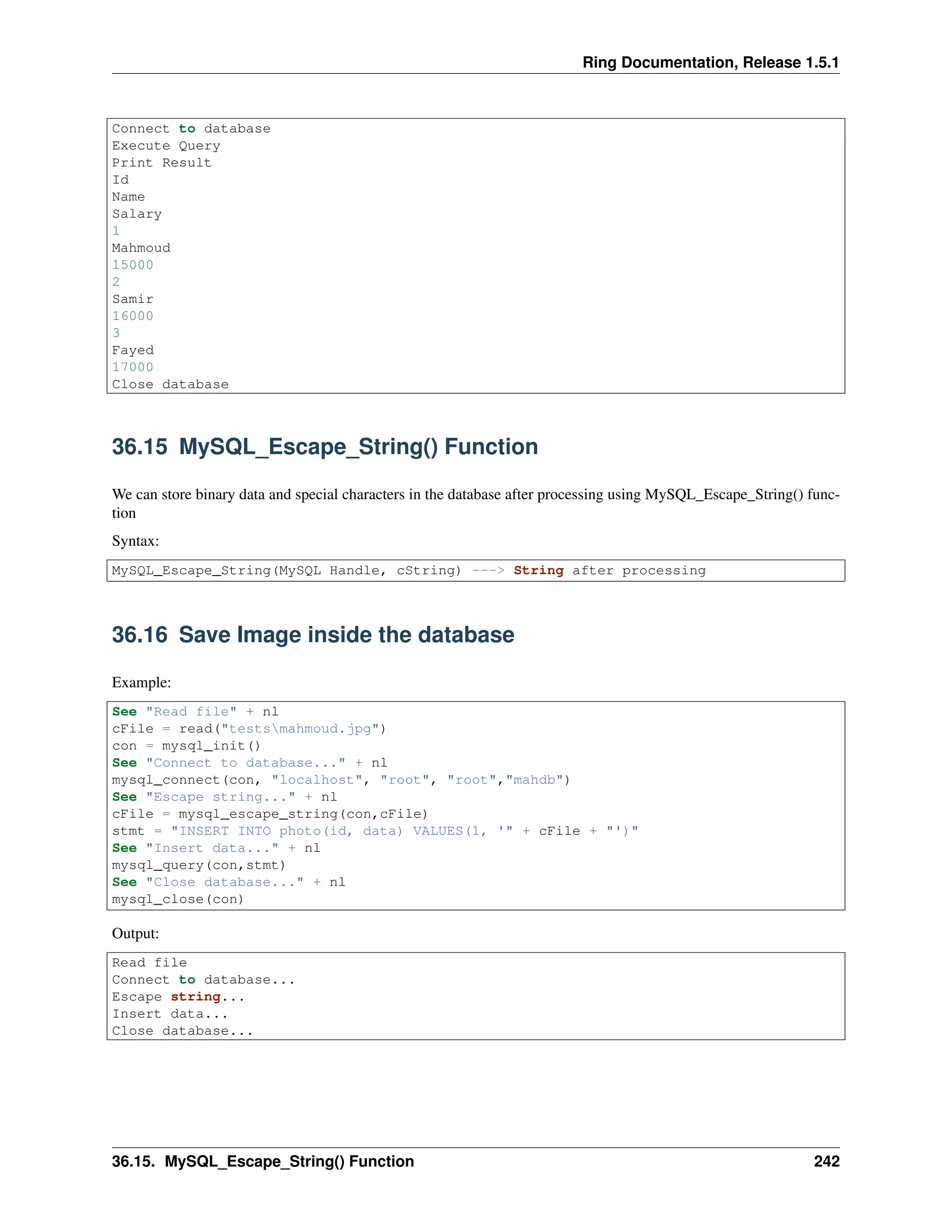 Ring Documentation, Release 1.5.1
Connect to database
Execute Query
Print Result
Id
Name
Salary
1
Mahmoud
15000
2
Samir
16000
3
Fayed
17000
Close database
36.15 MySQL_Escape_String() Function
We can store binary data and special characters in the database after processing using MySQL_Escape_String() func-
tion
Syntax:
MySQL_Escape_String(MySQL Handle, cString) ---> String after processing
36.16 Save Image inside the database
Example:
See "Read file" + nl
cFile = read("testsmahmoud.jpg")
con = mysql_init()
See "Connect to database..." + nl
mysql_connect(con, "localhost", "root", "root","mahdb")
See "Escape string..." + nl
cFile = mysql_escape_string(con,cFile)
stmt = "INSERT INTO photo(id, data) VALUES(1, '" + cFile + "')"
See "Insert data..." + nl
mysql_query(con,stmt)
See "Close database..." + nl
mysql_close(con)
Output:
Read file
Connect to database...
Escape string...
Insert data...
Close database...
36.15. MySQL_Escape_String() Function 242
 