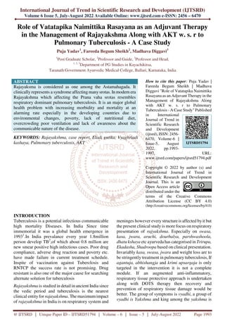 International Journal of Trend in Scientific Research and Development (IJTSRD)
Volume 6 Issue 5, July-August 2022 Available Online: www.ijtsrd.com e-ISSN: 2456 – 6470
@ IJTSRD | Unique Paper ID – IJTSRD51794 | Volume – 6 | Issue – 5 | July-August 2022 Page 1993
Role of Vatatapika Naimittika Rasayana as an Adjuvant Therapy
in the Management of Rajayakshma Along with AKT w. s. r to
Pulmonary Tuberculosis - A Case Study
Puja Yadav1
, Fareeda Begum Sheikh2
, Madhava Diggavi3
1
Post Graduate Scholar, 2
Professor and Guide, 3
Professor and Head,
1, 2, 3
Department of PG Studies in Kayachikitsa,
Taranath Government Ayurvedic Medical College, Ballari, Karnataka, India
ABSTRACT
Rajayaksma is considered as one among the Astamahagada. It
clinically represents a syndrome affecting manysrotas. In modern era
Rajayakshma which affecting the Prana vaha srotas resembles
respiratory dominant pulmonary tuberculosis. It is an major global
health problem with increasing morbidity and mortality at an
alarming rate especially in the developing countries due to
environmental changes, poverty, lack of nutritional diet,
overcrowding poor ventilation and lack of awareness about the
communicable nature of the disease.
KEYWORDS: Rajayakshma, case report, Eladi gutika, Vyaghriadi
kashaya, Pulmonary tuberculosis, AKT
How to cite this paper: Puja Yadav |
Fareeda Begum Sheikh | Madhava
Diggavi "Role of Vatatapika Naimittika
Rasayana as an Adjuvant Therapy in the
Management of Rajayakshma Along
with AKT w. s. r to Pulmonary
Tuberculosis - A Case Study" Published
in International
Journal of Trend in
Scientific Research
and Development
(ijtsrd), ISSN: 2456-
6470, Volume-6 |
Issue-5, August
2022, pp.1993-
1997, URL:
www.ijtsrd.com/papers/ijtsrd51794.pdf
Copyright © 2022 by author (s) and
International Journal of Trend in
Scientific Research and Development
Journal. This is an
Open Access article
distributed under the
terms of the Creative Commons
Attribution License (CC BY 4.0)
(http://creativecommons.org/licenses/by/4.0)
INTRODUCTION
Tuberculosis is a potential infectious communicable
high mortality Diseases. In India Since time
immemorial it was a global health emergence in
19931
.In India prevalance every year 1.8million
person develop TB2
,of which about 0.8 million are
new smear positive high infectious cases. Poor drug
compliance, adverse drug reaction and poverty etc.
have made failure in current treatment schedule.
Inspite of vaccination against Tuberclosis and
RNTCP the success rate is not promising. Drug
resistant is also one of the major cause for searching
alternate solution for tuberculosis
Rajayakshma is studied in detail in ancient India since
the vedic period and tuberculosis is the nearest
clinical entity for rajayakshma. The maximum impact
of rajayakshma in India is on respiratory system and
meninges however every structure is affected by it but
the present clinical study is more focus on respiratory
presentation of rajyakshma. Especially on swasa,
kasa, jwara, aruchi, dourbalya, parshwashoola,
dhatu kshaya etc ayurveda has categorised in Trirupa,
Ekadasha, Shadroopa based on clinical presentation.
Invariably kasa, swasa, jwara and weight loss are to
be stringently treatment in pulmonary tuberculosis, If
agantuja, abhishangja and krimi upsargaja is only
targeted in the intervention it is not a complete
module. If an augmented anti-inflammatory,
respiratory tissue protective approach is undertaken
along with DOTS therapy then recovery and
prevention of respiratory tissue damage would be
better. The group of symptoms is vyadhi, a group of
vyadhi is Yakshma and king among the yakshma is
IJTSRD51794
 
