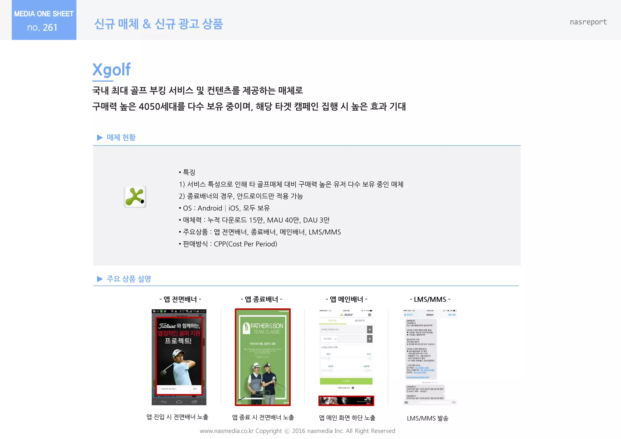 신규 매체 & 신규 광고 상품
www.nasmedia.co.kr Copyright ⓒ 2016 nasmedia Inc. All Right Reserved
261
매체 현황
주요 상품 설명
Xgolf
국내 최대 골프 부킹 서비스 및 컨텐츠를 제공하는 매체로
구매력 높은 4050세대를 다수 보유 중이며, 해당 타겟 캠페인 집행 시 높은 효과 기대
• 특징
1) 서비스 특성으로 읶해 타 골프매체 대비 구매력 높은 유저 다수 보유 중읶 매체
2) 종료배너의 경우, 안드로이드만 적용 가능
• OS : Android│iOS, 모두 보유
• 매체력 : 누적 다운로드 15만, MAU 40만, DAU 3만
• 주요상품 : 앱 젂면배너, 종료배너, 메읶배너, LMS/MMS
• 판매방식 : CPP(Cost Per Period)
- 앱 젂면배너 - - 앱 종료배너 - - 앱 메인배너 - - LMS/MMS -
앱 짂입 시 젂면배너 노출 앱 종료 시 젂면배너 노출 앱 메읶 화면 하단 노출 LMS/MMS 발송
 